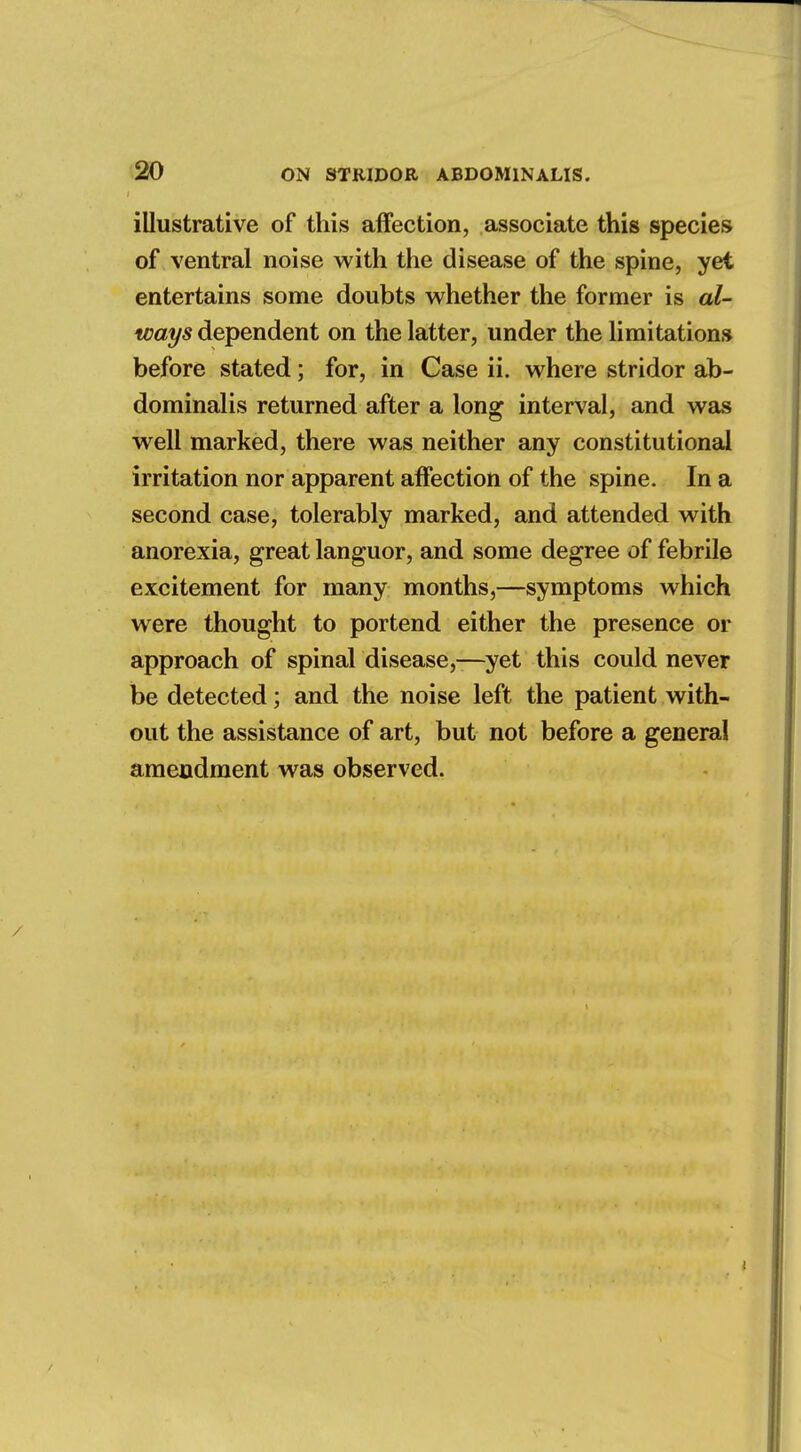 illustrative of this affection, associate this species of ventral noise with the disease of the spine, yet entertains some doubts whether the former is al- ways dependent on the latter, under the limitations before stated; for, in Case ii. where stridor ab- dominalis returned after a long interval, and was well marked, there was neither any constitutional irritation nor apparent affection of the spine. In a second case, tolerably marked, and attended with anorexia, great languor, and some degree of febrile excitement for many months,—symptoms which were thought to portend either the presence or approach of spinal disease,—yet this could never be detected; and the noise left the patient with- out the assistance of art, but not before a general amendment was observed.