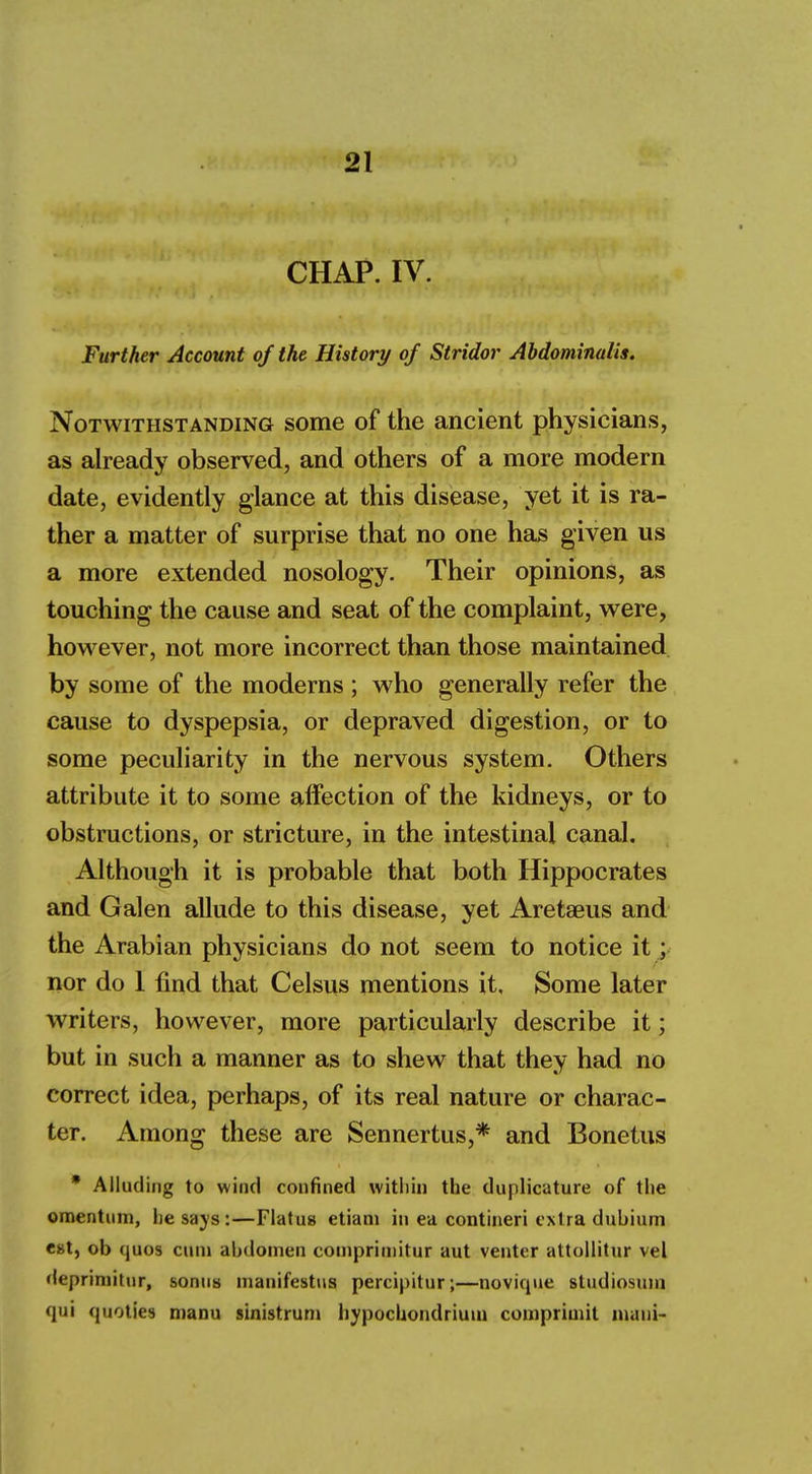 CHAP. IV. Further Account of the History of Stridor Abdominalis. Notwithstanding some of the ancient physicians, as already observed, and others of a more modern date, evidently glance at this disease, yet it is ra- ther a matter of surprise that no one has given us a more extended nosology. Their opinions, as touching the cause and seat of the complaint, were, however, not more incorrect than those maintained by some of the moderns ; who generally refer the cause to dyspepsia, or depraved digestion, or to some peculiarity in the nervous system. Others attribute it to some affection of the kidneys, or to obstructions, or stricture, in the intestinal canal. Although it is probable that both Hippocrates and Galen allude to this disease, yet Aretaeus and the Arabian physicians do not seem to notice it; nor do 1 find that Celsus mentions it. Some later writers, however, more particularly describe it; but in such a manner as to shew that they had no correct idea, perhaps, of its real nature or charac- ter. Among these are Sennertus,* and Bonetus * Alluding to wind confined within the duplicative of the omentum, he says:—Flatus etiam in ea contineri extra dubium est, ob quos cum abdomen comprimitur aut venter attollitur vel deprimitur, sonus manifestus percipitur;—novique studiosmu qui quoties manu sinistrum hypochondrium comprimit nnmi-