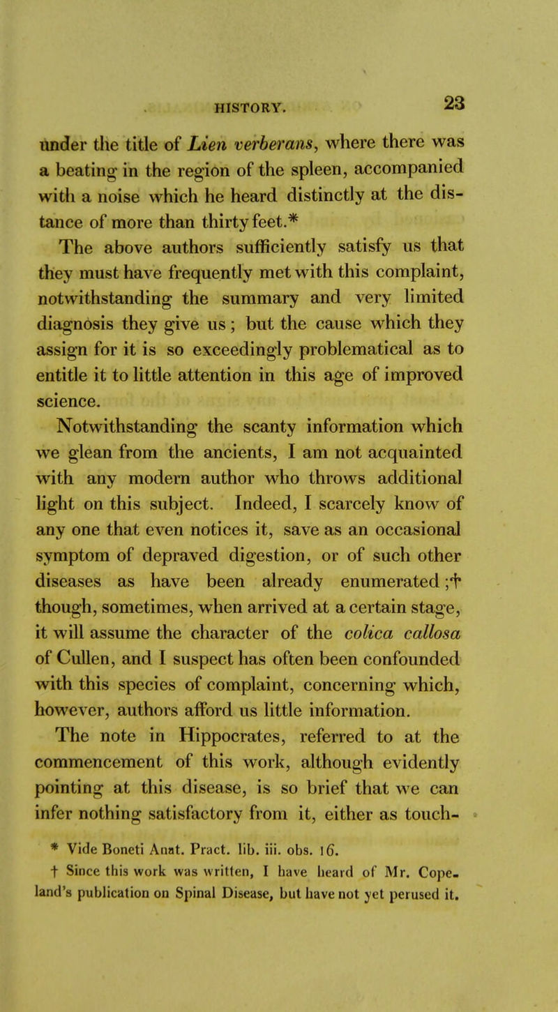 under the title of Lien verberans, where there was a beating in the region of the spleen, accompanied with a noise which he heard distinctly at the dis- tance of more than thirty feet.* The above authors sufficiently satisfy us that they must have frequently met with this complaint, notwithstanding the summary and very limited diagnosis they give us; but the cause which they assign for it is so exceedingly problematical as to entitle it to little attention in this age of improved science. Notwithstanding the scanty information which we glean from the ancients, I am not acquainted with any modern author who throws additional light on this subject. Indeed, I scarcely know of any one that even notices it, save as an occasional symptom of depraved digestion, or of such other diseases as have been already enumerated ;1* though, sometimes, when arrived at a certain stage, it will assume the character of the colica callosa of Cullen, and I suspect has often been confounded with this species of complaint, concerning which, however, authors afford us little information. The note in Hippocrates, referred to at the commencement of this work, although evidently pointing at this disease, is so brief that we can infer nothing satisfactory from it, either as touch- * Vide Boneti Anat. Pract. lib. iii. obs. l6\ t Since this work was written, I have heard of Mr. Cope- land's publication on Spinal Disease, but have not yet perused it.