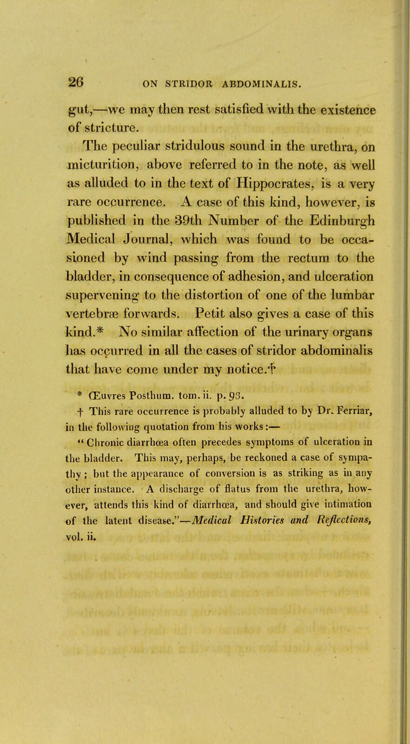 gut,—we may then rest satisfied with the existence of stricture. The peculiar stridulous sound in the urethra, on micturition, above referred to in the note, as well as alluded to in the text of Hippocrates, is a very rare occurrence. A case of this kind, however, is published in the 39th Number of the Edinburgh Medical Journal, which was found to be occa- sioned by wind passing from the rectum to the bladder, in consequence of adhesion, and ulceration supervening to the distortion of one of the lumbar vertebrae forwards. Petit also gives a case of this kind.* No similar affection of the urinary organs has occurred in all the cases of stridor abdominalis that have come under my notice.^ * (Euvres Posthum. torn. ii. p. 93. f This rare occurrence is probably alluded to by Dr. Ferriar, in the following quotation from his works:—  Chronic diarrhoea often precedes symptoms of ulceration in the bladder. This may, perhaps, be reckoned a case of sympa- thy ; but the appearance of conversion is as striking as in any other instance. A discharge of flatus from the urethra, how- ever, attends this kind of diarrhoea, and should give intimation of the latent disease.—Medical Histories and Reflections, vol. ii.