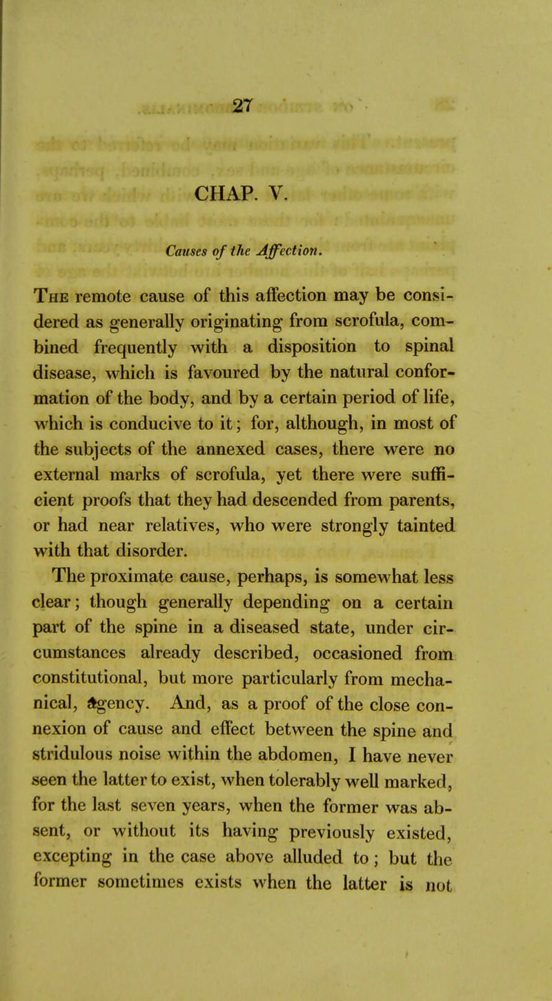 CHAP. V. Causes of the Affection. The remote cause of this affection may be consi- dered as generally originating from scrofula, com- bined frequently with a disposition to spinal disease, which is favoured by the natural confor- mation of the body, and by a certain period of life, which is conducive to it; for, although, in most of the subjects of the annexed cases, there were no external marks of scrofula, yet there were suffi- cient proofs that they had descended from parents, or had near relatives, who were strongly tainted with that disorder. The proximate cause, perhaps, is somewhat less clear; though generally depending on a certain part of the spine in a diseased state, under cir- cumstances already described, occasioned from constitutional, but more particularly from mecha- nical, agency. And, as a proof of the close con- nexion of cause and effect between the spine and stridulous noise within the abdomen, I have never seen the latter to exist, when tolerably well marked, for the last seven years, when the former was ab- sent, or without its having previously existed, excepting in the case above alluded to; but the former sometimes exists when the latter is not