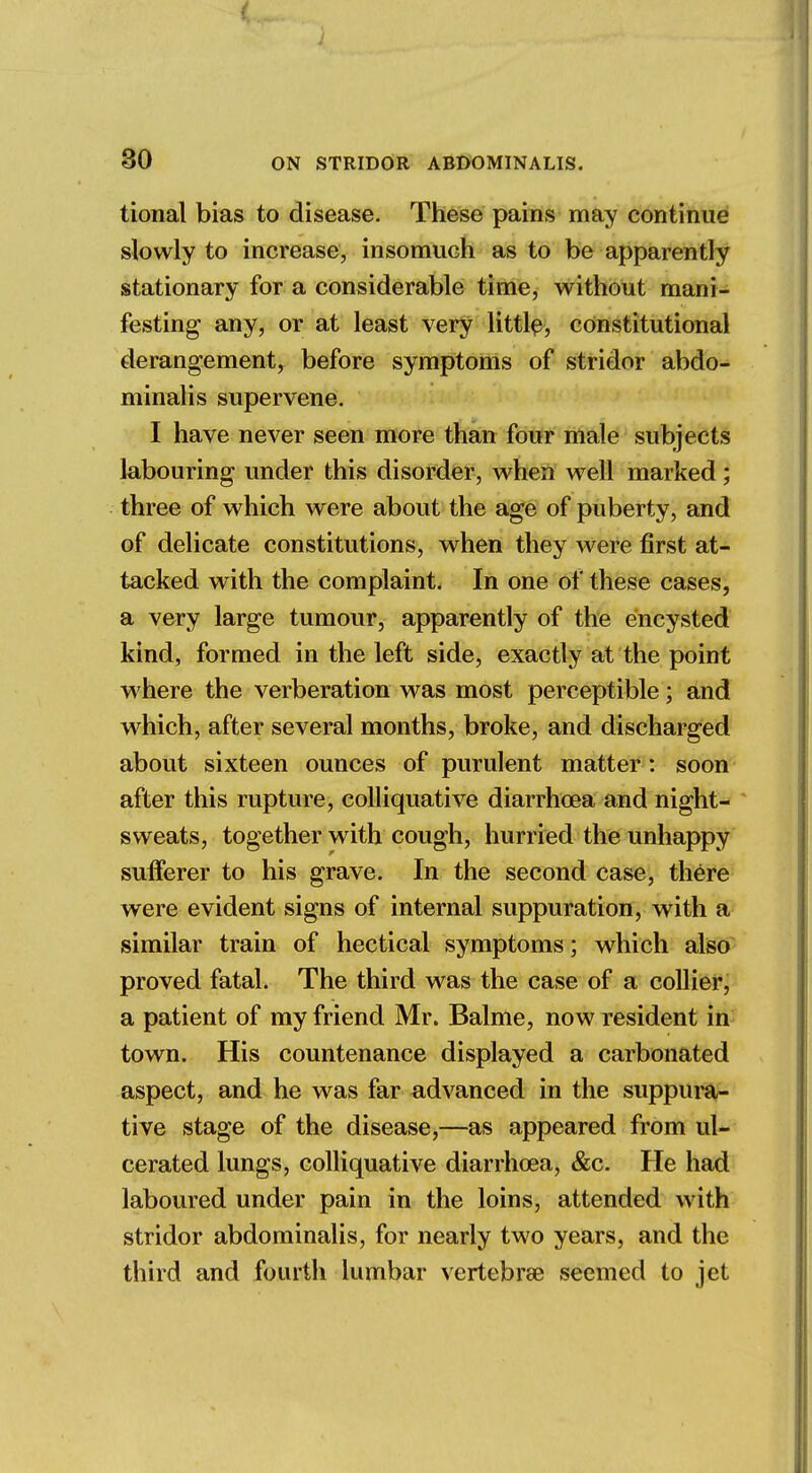 / 30 ON STRIDOR ABDOMINALIS. tional bias to disease. These pains may continue slowly to increase, insomuch as to be apparently stationary for a considerable time, without mani- festing any, or at least very little, constitutional derangement, before symptoms of stridor abdo- minalis supervene. I have never seen more than four male subjects labouring under this disorder, when well marked; three of which were about the age of puberty, and of delicate constitutions, when they were first at- tacked with the complaint. In one of these cases, a very large tumour, apparently of the encysted kind, formed in the left side, exactly at the point where the verberation was most perceptible; and which, after several months, broke, and discharged about sixteen ounces of purulent matter : soon after this rupture, colliquative diarrhoea and night- sweats, together with cough, hurried the unhappy sufferer to his grave. In the second case, there were evident signs of internal suppuration, with a similar train of hectical symptoms; which also proved fatal. The third was the case of a collier, a patient of my friend Mr. Balme, now resident in town. His countenance displayed a carbonated aspect, and he was far advanced in the suppura- tive stage of the disease,—as appeared from ul- cerated lungs, colliquative diarrhoea, &c. He had laboured under pain in the loins, attended with stridor abdominalis, for nearly two years, and the third and fourth lumbar vertebrae seemed to jet