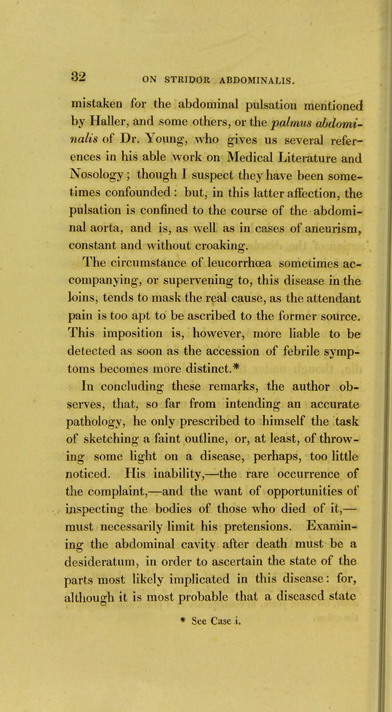 mistaken for the abdominal pulsation mentioned by Haller, and some others, or the palmus abdomi- nalis of Dr. Young, who gives us several refer- ences in his able work on Medical Literature and Nosology; though I suspect they have been some- times confounded : but, in this latter affection, the pulsation is confined to the course of the abdomi- nal aorta, and is, as well as in cases of aneurism, constant and without croaking. The circumstance of leucorrhoea sometimes ac- companying, or supervening to, this disease in the loins, tends to mask the real cause, as the attendant pain is too apt to be ascribed to the former source. This imposition is, however, more liable to be detected as soon as the accession of febrile symp- toms becomes more distinct.* In concluding these remarks, the author ob- serves, that, so far from intending an accurate pathology, he only prescribed to himself the task of sketching a faint outline, or, at least, of throw- ing some light on a disease, perhaps, too little noticed. His inability,—'the rare occurrence of the complaint,—and the want of opportunities of inspecting the bodies of those who died of it,— must necessarily limit his pretensions. Examin- ing the abdominal cavity after death must be a desideratum, in order to ascertain the state of the parts most likely implicated in this disease: for, although it is most probable that a diseased state * Sec Case i.