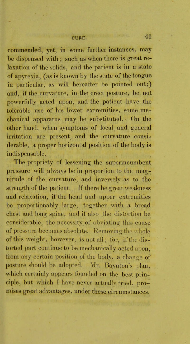 commended, yet, in some further instances, may be dispensed with ; such as when there is great re- laxation of the solids, and the patient is in a state of apyrexia, (as is known by the state of the tongue in particular, as will hereafter be pointed out;) and, if the curvature, in the erect posture, be not powerfully acted upon, and the patient have the tolerable use of his lower extremities, some me- chanical apparatus may be substituted. On the other hand, when symptoms of local and general irritation are present, and the curvature consi- derable, a proper horizontal position of the body is indispensable. The propriety of lessening the superincumbent pressure will always be in proportion to the mag- nitude of the curvature, and inversely as to the strength of the patient. If there be great weakness and relaxation, if the head and upper extremities be proportionably large, together with a broad chest and long spine, and if also the distortion be considerable, the necessity of obviating this cause of pressure becomes absolute. Removing the whole of this weight, however, is not all; for, if the dis- torted part continue to be mechanically acted upon, from any certain position of the body, a change of posture should be adopted. Mr. Baynton's plan, which certainly appears founded on the best prin- ciple, but which I have never actually tried, pro- mises great advantages, under these circumstances.