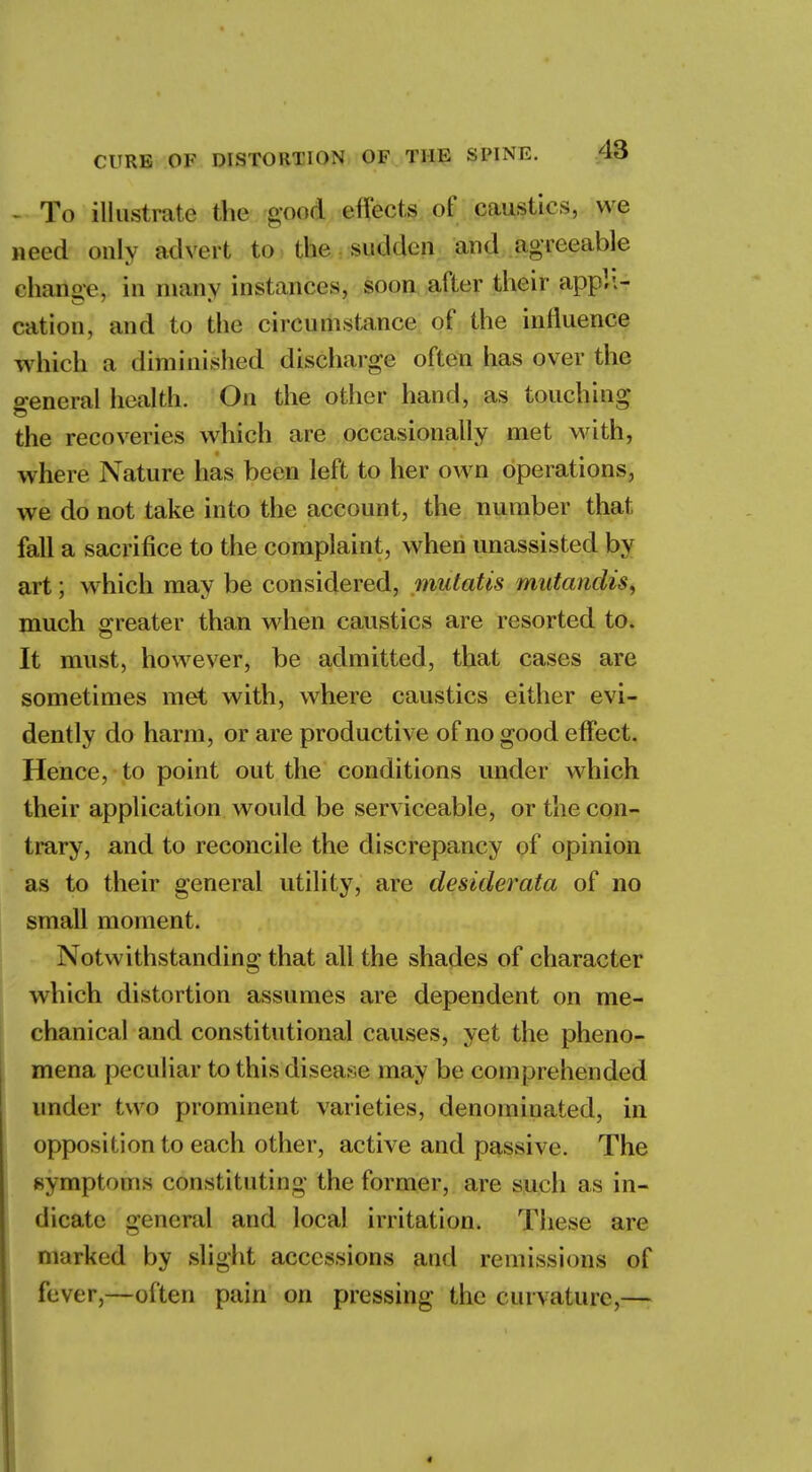 - To illustrate the good effects of caustics, we need only advert to the sudden and agreeable change, in main instances, soon after their appli- cation, and to the circumstance of the influence which a diinknshed discharge often has over the o-eneral health. On the other hand, as touching the recoveries which ate occasionally met with, where Nature has been left to her own operations, we do not take into the account, the number that fall a sacrifice to the complaint, when unassisted by art; which may be considered, mutatis mutandis, much greater than when caustics are resorted to. It must, however, be admitted, that cases are sometimes met with, where caustics either evi- dently do harm, or are productive of no good effect. Hence, to point out the conditions under which their application would be serviceable, or the con- trary, and to reconcile the discrepancy of opinion as to their general utility, are desiderata of no small moment. Notwithstanding that all the shades of character which distortion assumes are dependent on me- chanical and constitutional causes, yet the pheno- mena peculiar to this disease may be comprehended under two prominent varieties, denominated, in opposition to each other, active and passive. The symptoms constituting the former, are such as in- dicate general and local irritation. These are marked by slight accessions and remissions of fever,—often pain on pressing the curvature,—