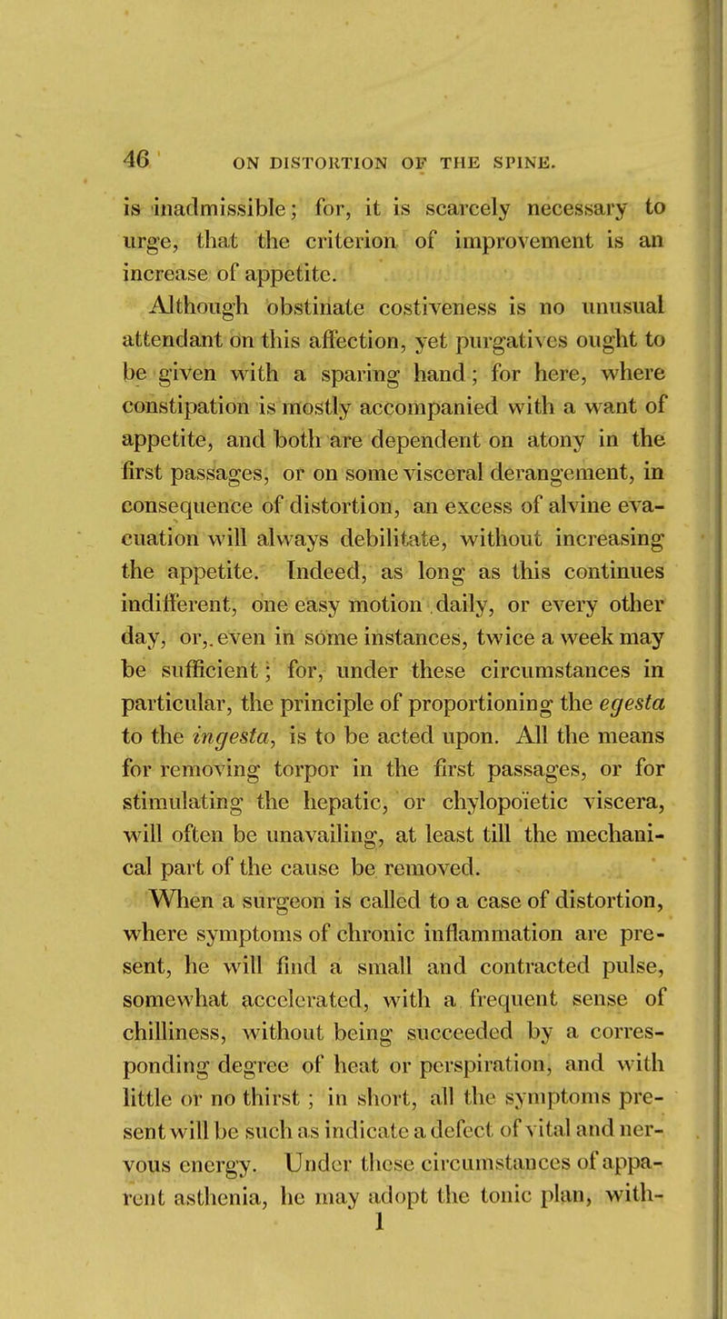 is inadmissible; for, it is scarcely necessary to urge, that the criterion of improvement is an increase of appetite. Although obstinate costiveness is no unusual attendant on this affection, yet purgatives ought to be given with a sparing hand; for here, where constipation is mostly accompanied with a want of appetite, and both are dependent on atony in the first passages, or on some visceral derangement, in consequence of distortion, an excess of alvine eva- cuation will always debilitate, without increasing the appetite. Indeed, as long as this continues indifferent, one easy motion . daily, or every other day, or,, even in sOme instances, twice a week may be sufficient; for, under these circumstances in particular, the principle of proportioning the egesta to the ingesta, is to be acted upon. All the means for removing torpor in the first passages, or for stimulating the hepatic, or chylopoietic viscera, will often be unavailing, at least till the mechani- cal part of the cause be removed. When a surgeon is called to a case of distortion, where symptoms of chronic inflammation are pre- sent, he will find a small and contracted pulse, somewhat accelerated, with a frequent sense of chilliness, without being succeeded by a corres- ponding degree of heat or perspiration, and with little or no thirst ; in short, all the symptom's pre- sent will be such as indicate a defect of vital and ner- vous energy. Under these circumstances of appa- rent asthenia, he may adopt the tonic plan, with- 1