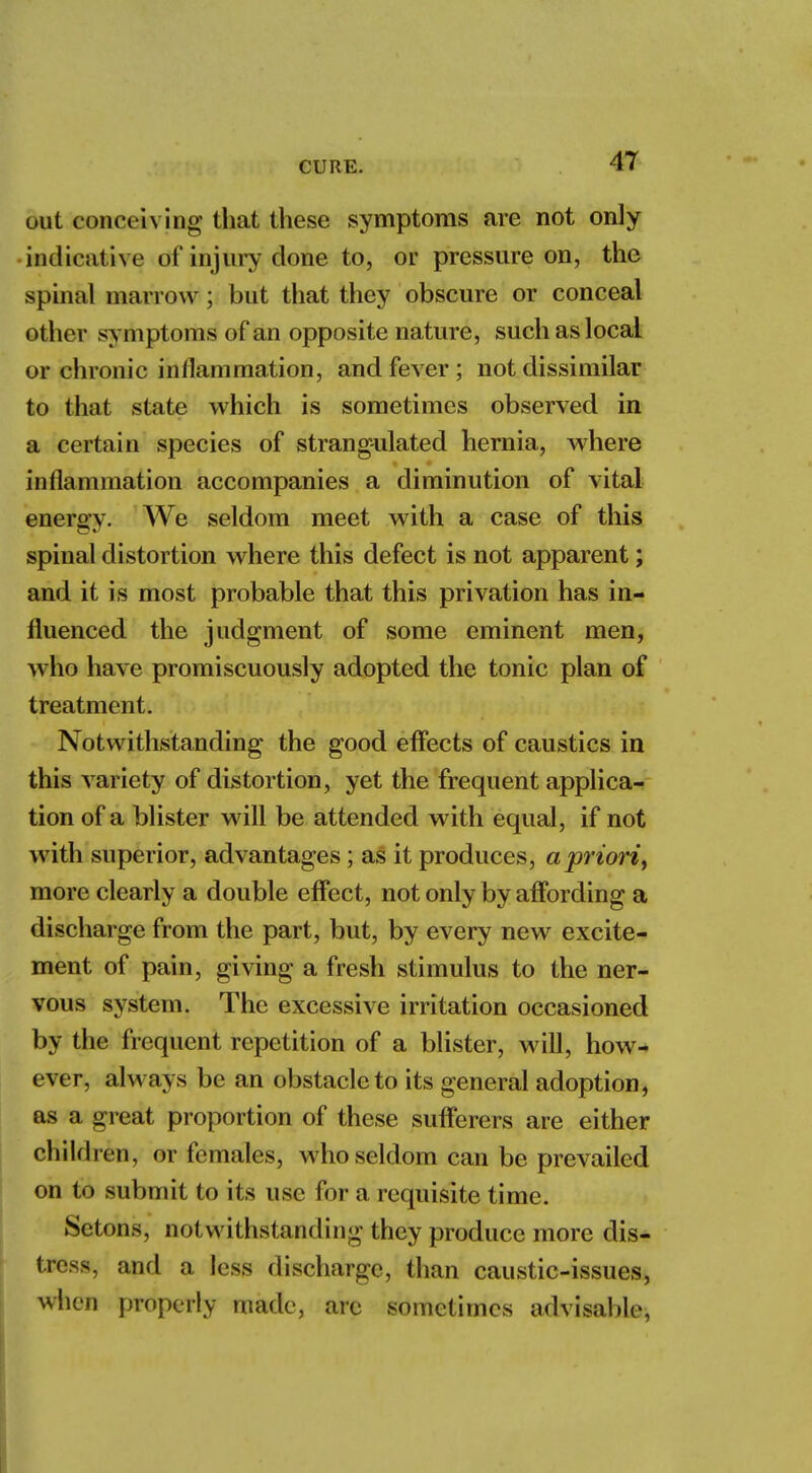 out conceiving that these symptoms are not only indicat ive of injury done to, or pressure on, the spinal marrow; but that they obscure or conceal other symptoms of an opposite nature, such as local or chronic inflammation, and fever ; not dissimilar to that state which is sometimes observed in a certain species of strangulated hernia, where inflammation accompanies a diminution of vital enerffv. We seldom meet with a case of this spinal distortion where this defect is not apparent; and it is most probable that this privation has in- fluenced the judgment of some eminent men, who have promiscuously adopted the tonic plan of treatment. Notwithstanding the good effects of caustics in this variety of distortion, yet the frequent applica- tion of a blister will be attended with equal, if not with superior, advantages; as it produces, a priori, more clearly a double effect, not only by affording a discharge from the part, but, by every new excite- ment of pain, giving a fresh stimulus to the ner- vous system. The excessive irritation occasioned by the frequent repetition of a blister, will, how- ever, always be an obstacle to its general adoption, as a great proportion of these sufferers are either child ren, or females, who seldom can be prevailed on to submit to its use for a requisite time. Setohs, notwithstanding they produce more dis- tress, and a less discharge, than caustic-issues, when properly made, arc sometimes advisable,