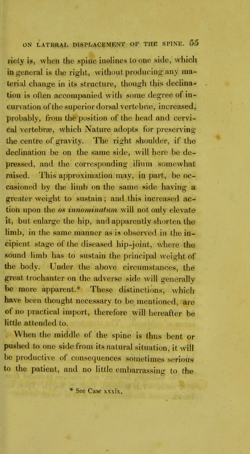 riety is, when the spine inclines to one side, 'which in general is the right, withonl producing any ma- teria! change in its structure, though this declina- tion is often accompanied witli some degree of in- curvation of the superior dorsal vertebrae, increased, probably, from the position of the head and cervi- cal vertebrae, which Nature adopts for preserving the centre of gravity. The right shoulder, if the declination be on the same side, will here be de- pressed, and the corresponding ilium somewhat raised. This approximation may, in part, be oc- casioned by the limb on the same side having a greater weight to sustain; and this increased ac- tion upon the os innominatum will not only elevate it, but enlarge the hip, and apparently shorten the limb, in the same manner as is observed in the in- cipient stage of the diseased hip-joint, where the sound limb has to sustain the principal weight of the body. Under the above circumstances, the great trochanter on the adverse side will generally be more apparent.* These distinctions, which have been thought necessary to be mentioned, are of no practical import, therefore will hereafter be little attended to. When the middle of the spine is thus bent or pushed to one side from its natural situation, it will be productive of consequences sometimes serious to the patient, and no little embarrassing to the See Case xxxix.