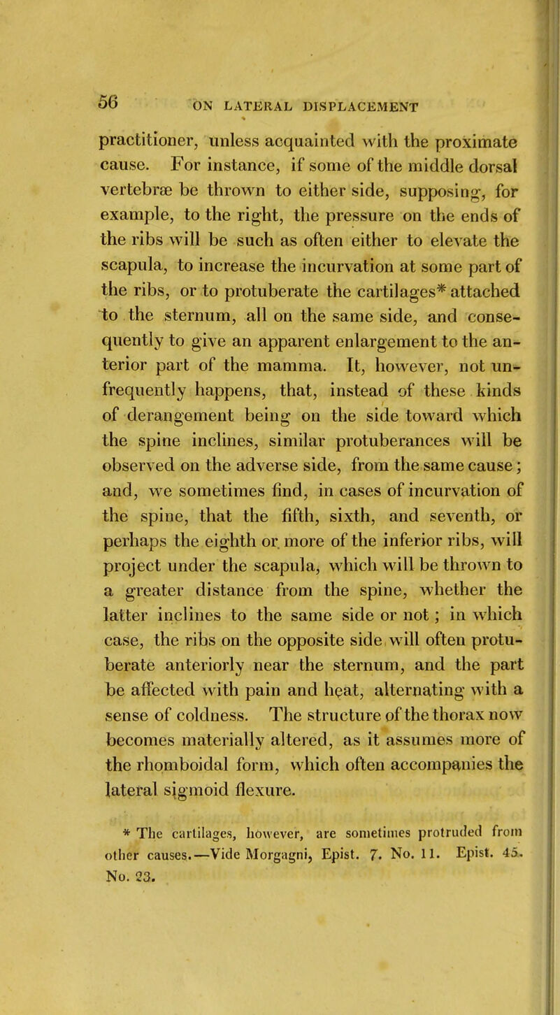 practitioner, unless acquainted with the proximate cause. For instance, if some of the middle dorsal vertebrae be thrown to either side, supposing, for example, to the right, the pressure on the ends of the ribs will be such as often either to elevate the scapula, to increase the incurvation at some part of the ribs, or to protuberate the cartilages* attached to the sternum, all on the same side, and conse- quently to give an apparent enlargement to the an- terior part of the mamma. It, however, not un- frequently happens, that, instead of these kinds of derangement being on the side toward which the spine inclines, similar protuberances will be observed on the adverse side, from the same cause; and, we sometimes find, in cases of incurvation of the spine, that the fifth, sixth, and seventh, or perhaps the eighth or. more of the inferior ribs, will project under the scapula, which will be thrown to a greater distance from the spine, whether the latter inclines to the same side or not; in which case, the ribs on the opposite side will often protu- berate anteriorly near the sternum, and the part be affected with pain and heat, alternating with a sense of coldness. The structure of the thorax now becomes materially altered, as it assumes more of the rhomboidal form, which often accompanies the lateral sigmoid flexure. * The cartilages, however, are sometimes protruded from other causes.—Vide Morgagni, Epist. 7. No. 11. Epist. 45. No. 23.