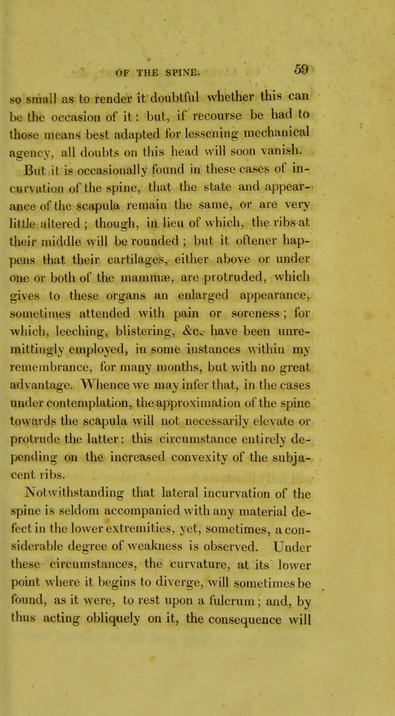 so small as to render it doubtful whether this can be the occasion of it: but, if recourse be had to those means best adapted for lessening mechanical agency, all doubts on this head will soon vanish. But it is occasionally found in these cases of in- curvation of the spine, that the state and appear- ance of the scapula remain the same, or are very little altered ; though, in lieu of which, the ribs at their middle will be rounded ; but it oftener hap- pens that their cartilages, either above or under one or both of the mammae, are protruded, which gives to these organs an enlarged appearance, sometimes attended with pain or soreness; for which, leeching, blistering, &c, have been unre- mittingly employed, in some instances within my remembrance, for many months, but with no great advantage. Whence we may infer that, in the cases under contemplation, the approximation of the spine towards the scapula will not necessarily elevate or protrude the latter: this circumstance entirely de- pending on the increased convexity of the subja- cent ribs. Notwithstanding that lateral incurvation of the spine is seldom accompanied with any material de- fect in the lower extremities, yet, sometimes, a con- siderable degree of weakness is observed. Under these circumstances, the curvature, at its lower point where it begins to diverge, will sometimes be found, as it were, to rest upon a fulcrum; and, by thus acting obliquely on it, the consequence will