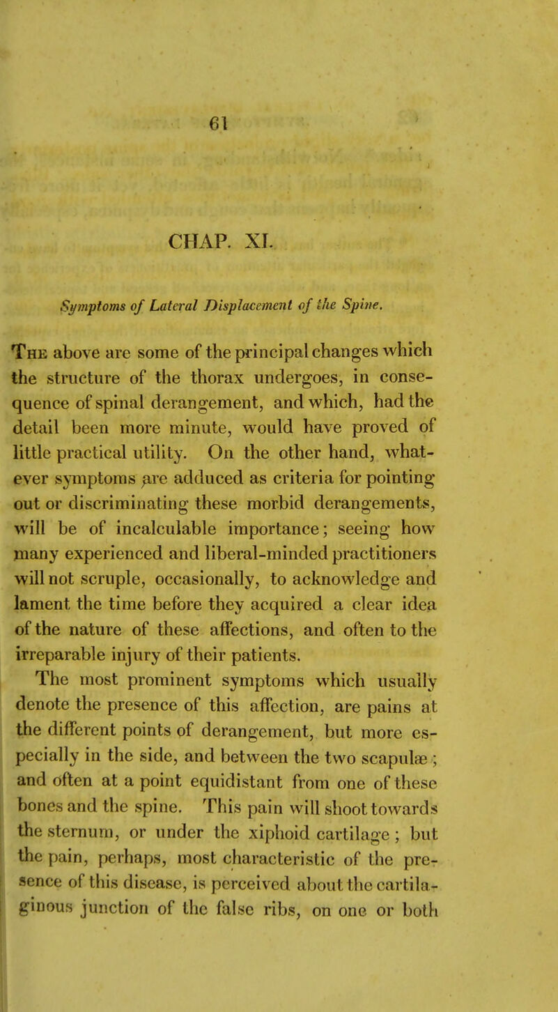 CHAP. XI. Symptoms of Lateral Displacement of ike Spine. The above are some of the principal changes which the structure of the thorax undergoes, in conse- quence of spinal derangement, and which, had the detail been more minute, would have proved of little practical utility. On the other hand, what- ever symptoms are adduced as criteria for pointing out or discriminating these morbid derangements, will be of incalculable importance; seeing how many experienced and liberal-minded practitioners will not scruple, occasionally, to acknowledge and lament the time before they acquired a clear idea of the nature of these affections, and often to the irreparable injury of their patients. The most prominent symptoms which usually denote the presence of this affection, are pains at the different points of derangement, but more es- pecially in the side, and between the two scapula? § and often at a point equidistant from one of these bones and the spine. This pain will shoot towards the sternum, or under the xiphoid cartilage; but the pain, perhaps, most characteristic of the pre- sence of this disease, is perceived about the cartila- ginous junction of the false ribs, on one or both