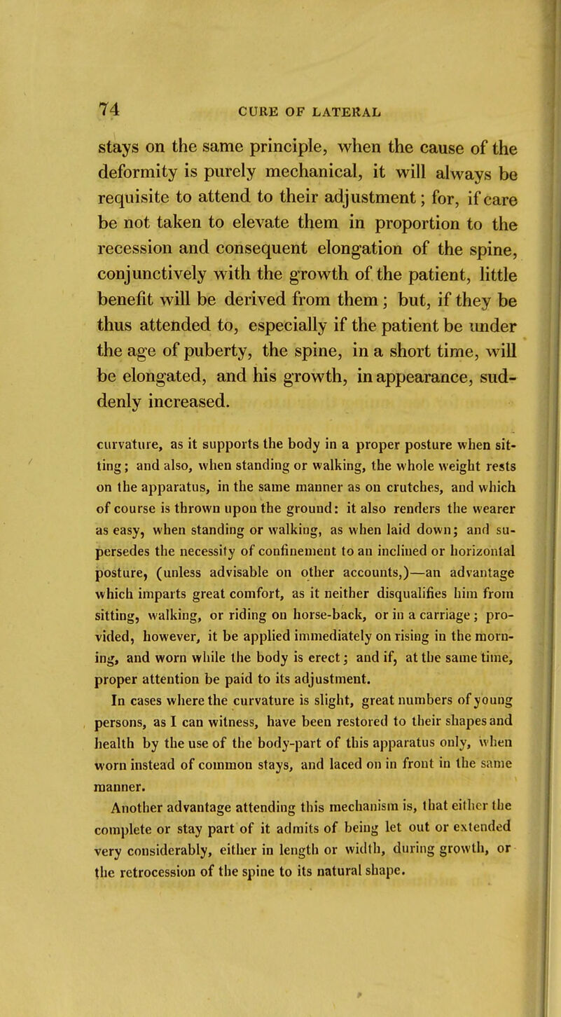 stays on the same principle, when the cause of the deformity is purely mechanical, it will always be requisite to attend to their adjustment; for, if care be not taken to elevate them in proportion to the recession and consequent elongation of the spine, conjunctively with the growth of the patient, little benefit will be derived from them; but, if they be thus attended to, especially if the patient be under the age of puberty, the spine, in a short time, will be elongated, and his growth, in appearance, sud- denly increased. curvature, as it supports the body in a proper posture when sit- ting ; and also, when standing or walking, the whole weight rests on the apparatus, in the same manner as on crutches, and which of course is thrown upon the ground: it also renders the wearer as easy, when standing or walking, as when laid down; and su- persedes the necessity of confinement to an inclined or horizontal posture, (unless advisable on other accounts,)—an advantage which imparts great comfort, as it neither disqualifies him from sitting, walking, or riding on horse-back, or in a carriage ; pro- vided, however, it be applied immediately on rising in the morn- ing, and worn while the body is erect; and if, at the same time, proper attention be paid to its adjustment. In cases where the curvature is slight, great numbers of young persons, as I can witness, have been restored to their shapes and health by the use of the body-part of this apparatus only, when worn instead of common stays, and laced on in front in the same manner. Another advantage attending this mechanism is, that either the complete or stay part of it admits of being let out or extended very considerably, either in length or width, during growth, or the retrocession of the spine to its natural shape.