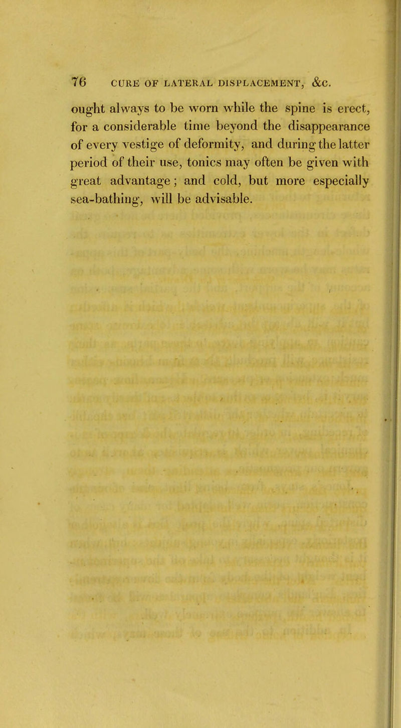 ought always to be worn while the spine is erect, for a considerable time beyond the disappearance of every vestige of deformity, and during the latter period of their use, tonics may often be given with great advantage; and cold, but more especially sea-bathing, will be advisable.