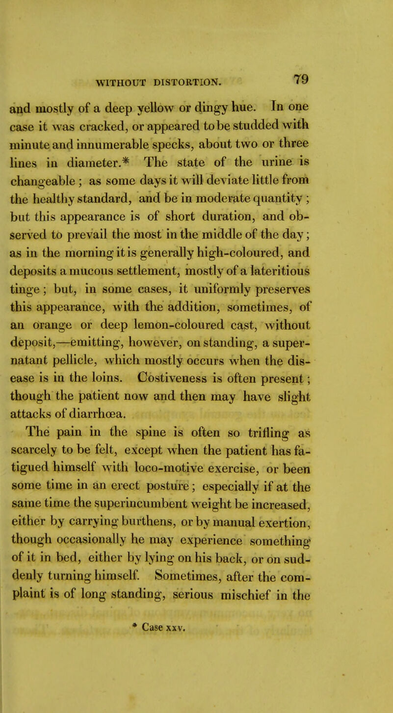 and mostly of a deep yellow or dingy hue. In one case it was cracked, or appeared to be studded with minute and innumerable specks, about two or three lines in diameter.* The state of the urine is changeable; as some days it will deviate little from the healthy standard, and be in moderate quantity ; but this appearance is of short duration, and ob- served to prevail the most in the middle of the day; as in the morning it is generally high-coloured, and deposits a mucous settlement, mostly of a lateritious tinge; but, in some cases, it uniformly preserves this appearance, with the addition, sometimes, of an orange or deep lemon-coloured cast, without deposit,—emitting, however, on standing, a super- natant pellicle, which mostly occurs when the dis- ease is in the loins. Costiveness is often present; though the patient now and then may have slight attacks of diarrhoea. The pain in the spine is often so trifling as scarcely to be felt, except when the patient has fa- tigued himself with loco-motive exercise, or been some time in an erect posture; especially if at the same time the superincumbent weight be increased, either by carrying burthens, or by manual exertion, though occasionally he may experience something of it in bed, either by lying on his back, or on sud- denly turning himself. Sometimes, after the com- plaint is of long standing, serious mischief in the * Case xxv.