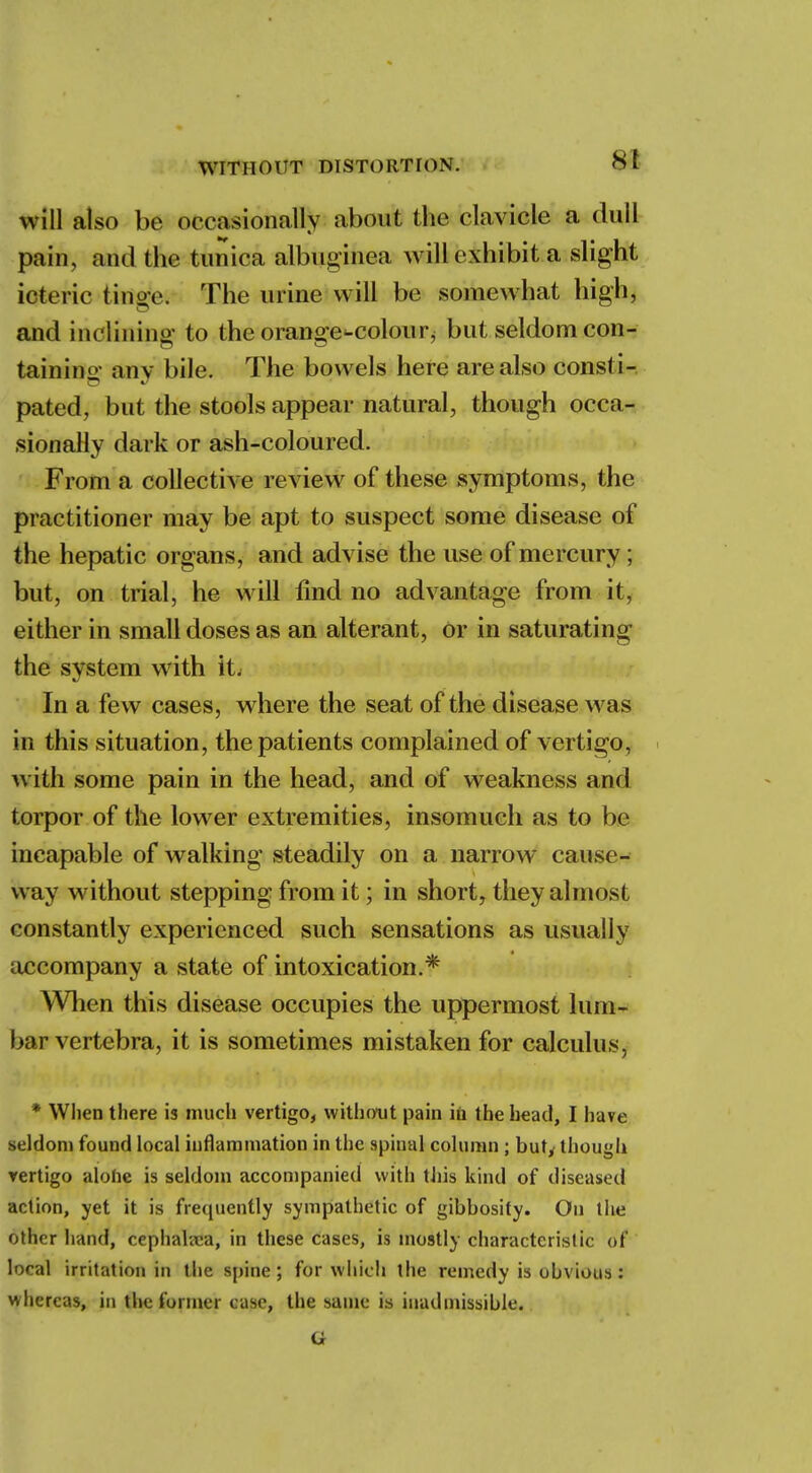 St will also be occasionally about the clavicle a dull pain, and the tunica albuginea will exhibit a slight icteric tinge. The urine will be somewhat high, and inclining to the orange^colourj but seldom con- taining any bile. The bowels here are also consti- pated, but the stools appear natural, though occa- sionally dark or ash-coloured. From a collective review of these symptoms, the practitioner may be apt to suspect some disease of the hepatic organs, and advise the use of mercury ; but, on trial, he will find no advantage from it, either in small doses as an alterant, Or in saturating the system with it; In a few cases, where the seat of the disease was in this situation, the patients complained of vertigo, with some pain in the head, and of weakness and torpor of the lower extremities, insomuch as to be incapable of walking steadily on a narrow cause- way without stepping from it; in short, they almost constantly experienced such sensations as usually accompany a state of intoxication.* When this disease occupies the uppermost lum- bar vertebra, it is sometimes mistaken for calculus, * When there is much vertigo, without pain in the head, I have seldom found local inflammation in the spinal column ; but, though rertigo alohe is seldom accompanied with this kind of diseased action, yet it is frequently sympathetic of gibbosity. On the other hand, cephalaca, in these cases, is mostly characteristic of local irritation in the spine; for which the remedy is ohvious: whereas, in the former case, the same is inadmissible. G