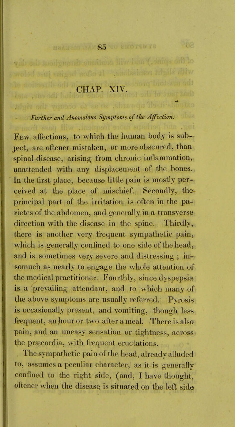 CHAP. XIV. Further and Anomalous Symptoms of the Affection. Few affections, to which the human body is sub- ject, are oftener mistaken, or more obscured, than spinal disease, arising from chronic inflammation, unattended with any displacement of the bones. In the first place, because little pain is mostly per- ceived at the place of mischief. Secondly, the principal part of the irritation is often in the pa- rietes of the abdomen, and generally in a transverse direction with the disease in the spine. Thirdly, there is another very frequent sympathetic pain, which is generally confined to one side of the head, and is sometimes very severe and distressing ; in- somuch as nearly to engage the whole attention of the medical practitioner. Fourthly, since dyspepsia is a prevailing attendant, and to which many of the above symptoms are usually referred. Pyrosis is occasionally present, and vomiting, though less frequent, an hour or two after a meal. There is also pain, and an uneasy sensation or tightness, across the praecordia, with frequent eructations. The sympathetic pain of the head, already alluded to, assumes a peculiar character, as it is generally confined to the right side, (and, I have thought, oftener when the disease is situated on the left side