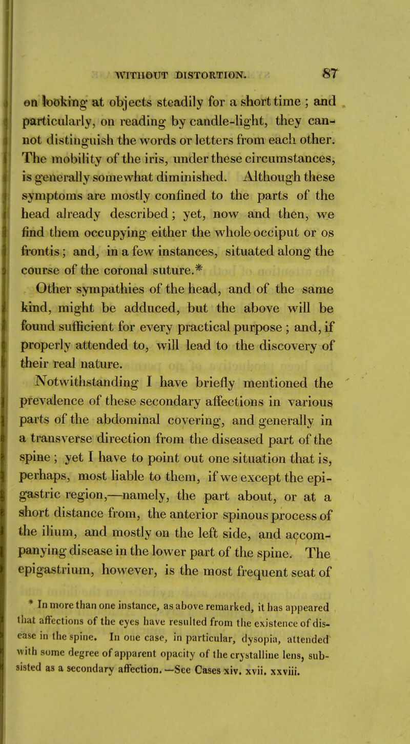 on looking' at objects steadily for a short time ; and particularly, on reading by candle-light, they can- not distinguish the words or letters from each other. The mobility of the iris, under these circumstances, is generally somewhat diminished. Although these symptoms are mostly confined to the parts of the head already described; yet, now and then, we find them occupying either the whole occiput or os frontis; and, in a few instances, situated along the course of the coronal suture.* Other sympathies of the head, and of the same kind, might be adduced, but the above will be found sufficient for every practical purpose ; and, if properly attended to, will lead to the discovery of their real nature. Notwithstanding I have briefly mentioned the prevalence of these secondary affections in various parts of the abdominal covering, and generally in a transverse direction from the diseased part of the spine ; yet I have to point out one situation that is, perhaps, most liable to them, if we except the epi- gastric region,—namely, the part about, or at a short distance from, the anterior spinous process of the ilium, and mostly on the left side, and accom- panying disease in the lower part of the spine. The epigastrium, however, is the most frequent seat of * In more than one instance, as above remarked, it has appeared that affections of the eyes have resulted from the existence of dis- ease in the spine. In one case, in particular, dysopia, attended with some degree of apparent opacity of the crystalline lens, sub- sisted as a secondary affection. —See Cases xiv. xvii. xxviii.