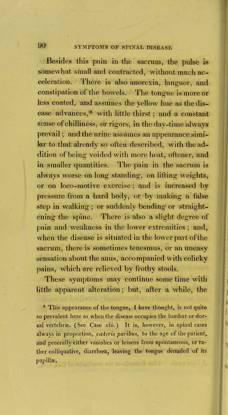 Besides this pain in the sacrum, the pulse is somewhat small and contracted, without much ac- celeration. There is also anorexia, languor, and constipation of the bowels. The tongue is more or less coated, and assumes the yellow hue as the dis- ease advances,* with little thirst; and a constant sense of chilliness, or rigors, in the day-time always prevail; and the urine assumes an appearance simi- lar to that already so often described, with the ad- dition of being voided with more heat, oftener, and in smaller quantities. The pain in the sacrum is always worse on long standing, on lifting weights, or on loco-motive exercise; and is increased by pressure from a hard body, or by making a false step in walking; or suddenly bending or straight- ening the spine. There is also a slight degree of pain and weakness in the lower extremities ; and, when the disease is situated in the lower part of the sacrum, there is sometimes tenesmus, or an uneasy sensation about the anus, accompanied with colicky pains, which are relieved by frothy stools. These symptoms may continue some time with little apparent alteration; but, after a while, the * This appearance of the tongue, I have thought, is not quite so prevalent here as when the disease occupies the lumbar or dor- sal vertebrae. (See Case xlii.) It is, however, in spinal cases always in proportion, ceteris paribus, to the age of the patient, and generally either vanishes or lessens from spontaneous, or ra- ther colliquative, diarrhoea, leaving the tongue denuded of its papillae.