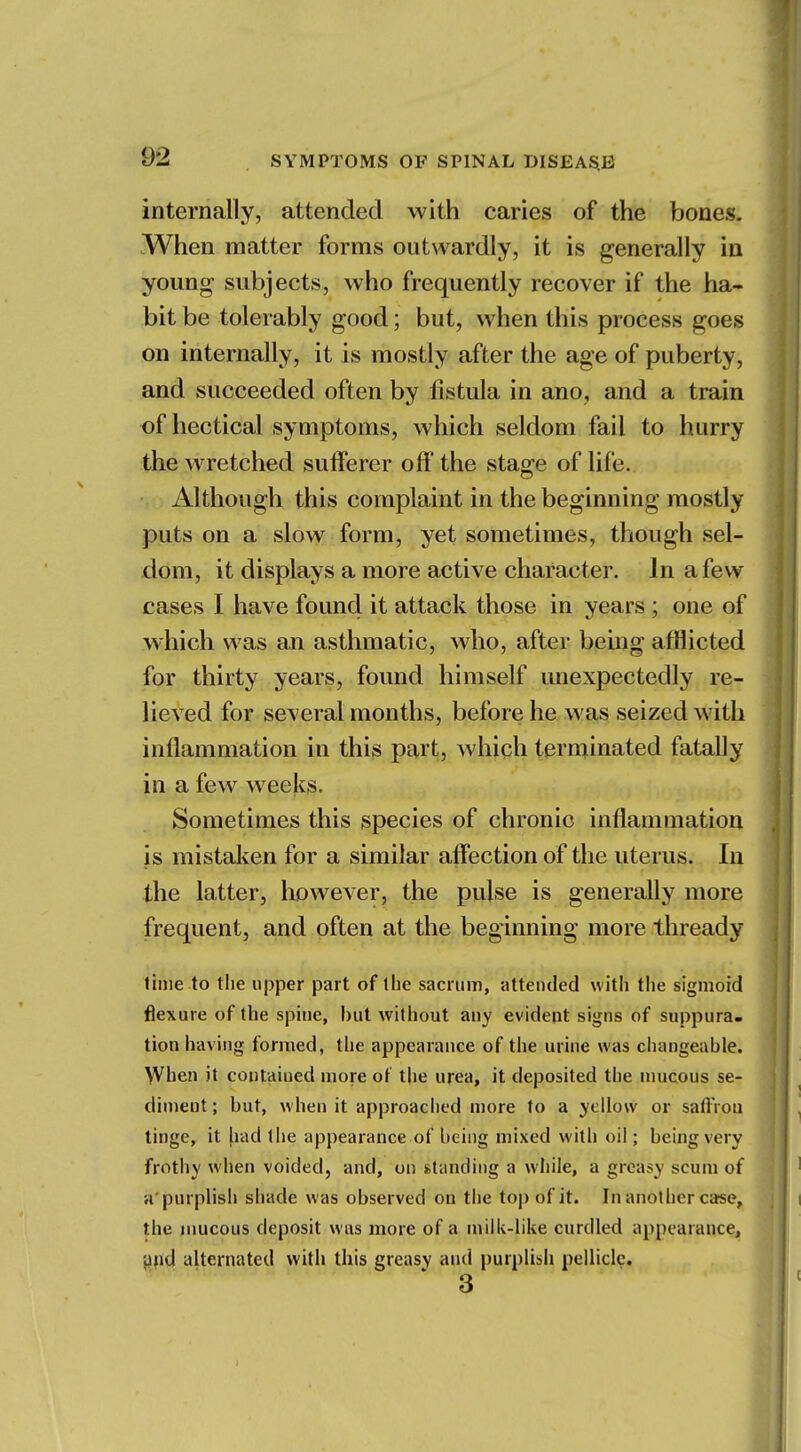 internally, attended with caries of the bones. When matter forms outwardly, it is generally in young subjects, who frequently recover if the ha- bit be tolerably good; but, when this process goes on internally, it is mostly after the age of puberty, and succeeded often by fistula in ano, and a train of hectical symptoms, which seldom fail to hurry the wretched sufferer off the stage of life. Although this complaint in the beginning mostly puts on a slow form, yet sometimes, though sel- dom, it displays a more active character. In a few cases I have found it attack those in years ; one of which was an asthmatic, who, after being afflicted for thirty years, found himself unexpectedly re- lieved for several months, before he was seized with inflammation in this part, which terminated fatally in a few weeks. Sometimes this species of chronic inflammation is mistaken for a similar affection of the uterus. In the latter, however, the pulse is generally more frequent, and often at the beginning more thready time to the upper part of the sacrum, attended with the sigmoid flexure of the spine, hut without any evident signs of suppura- tion having formed, the appearance of the urine was changeable. When it contained more of the urea, it deposited the mucous se- diment; but, when it approached more to a yellow or safYrou tinge, it fiad the appearance of being mixed with oil; being very frothy when voided, and, on standing a while, a greasy scum of u purplish shade was observed on the top of it. In another case, the mucous deposit was more of a milk-like curdled appearance, and alternated with this greasy and purplish pellicle. 3