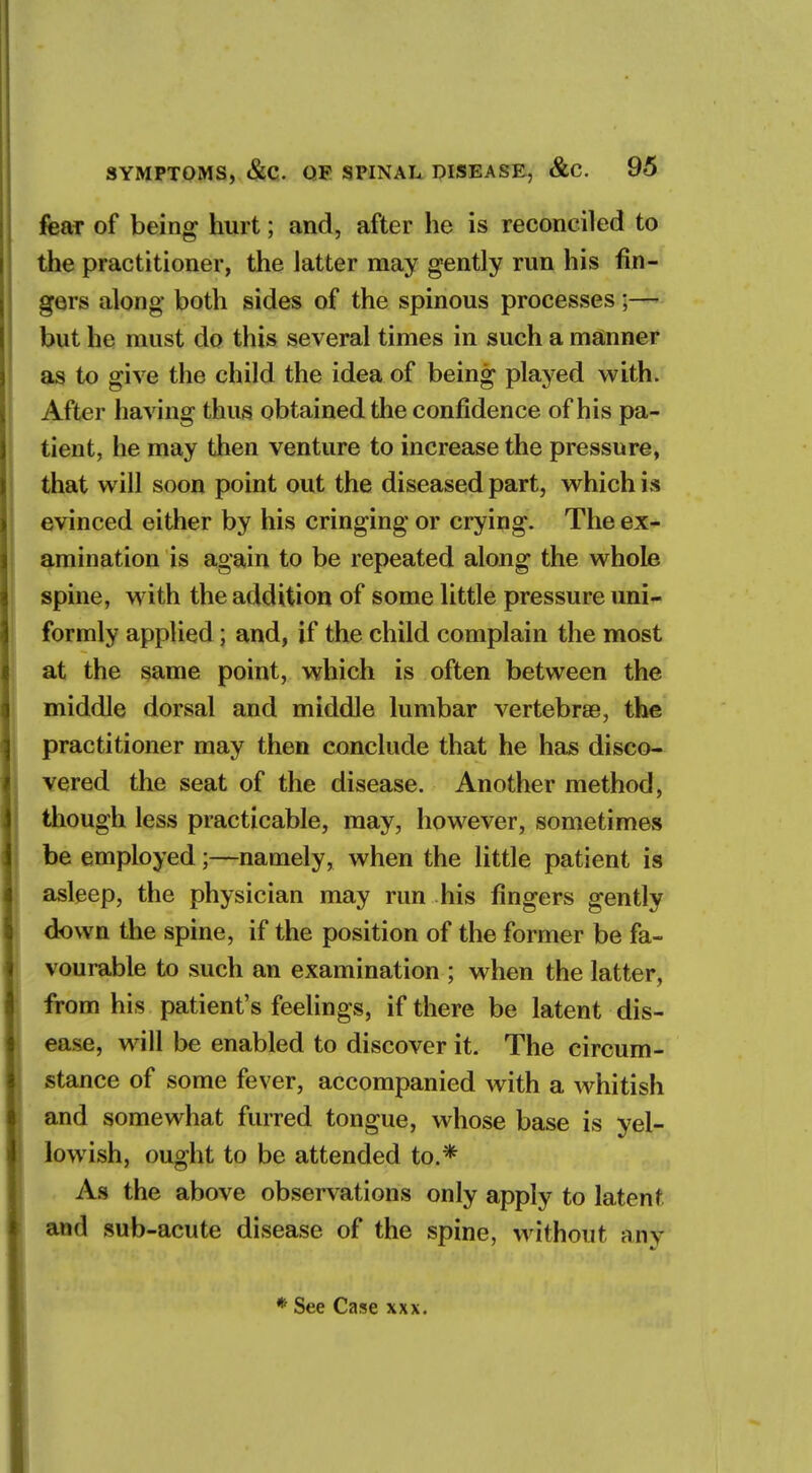 fear of being hurt; and, after he is reconciled to the practitioner, the latter may gently run his fin- gers along both sides of the spinous processes;— but he must do this several times in such a manner as to give the child the idea of being played with. After having thus obtained the confidence of his pa- tient, he may then venture to increase the pressure, that will soon point out the diseased part, which is evinced either by his cringing or crying. The ex- amination is again to be repeated along the whole spine, with the addition of some little pressure uni- formly applied; and, if the child complain the most at the same point, which is often between the middle dorsal and middle lumbar vertebra?, the practitioner may then conclude that he has disco- vered the seat of the disease. Another method, though less practicable, may, however, sometimes be employed;—namely, when the little patient is asleep, the physician may run his fingers gently down the spine, if the position of the former be fa- vourable to such an examination ; when the latter, from his patient's feelings, if there be latent dis- ease, will be enabled to discover it. The circum- stance of some fever, accompanied with a whitisli and somewhat furred tongue, whose base is yel- lowish, ought to be attended to.* As the above observations only apply to latent and sub-acute disease of the spine, without any * See Case xxx.