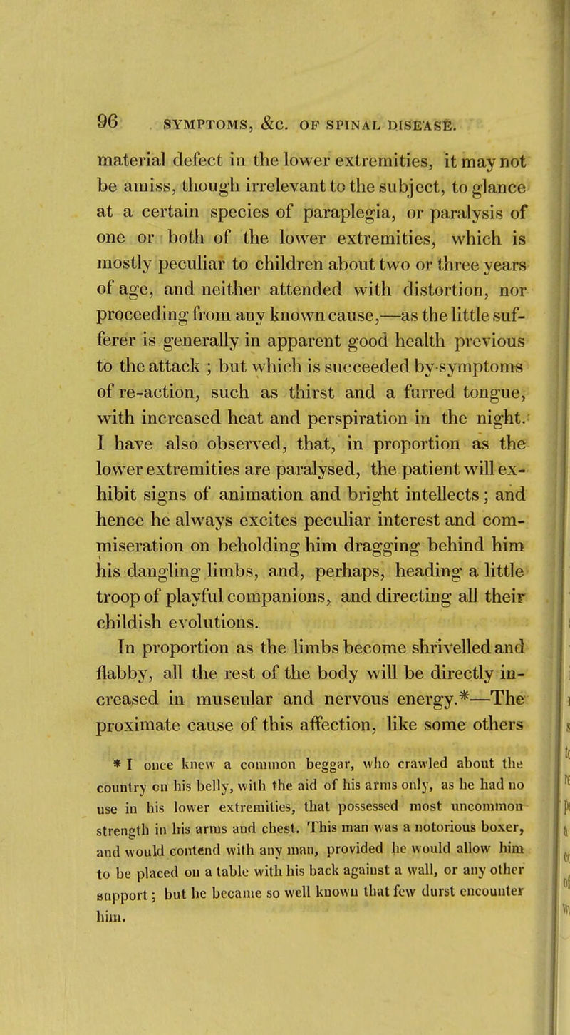 material defect in the lower extremities, it may not be amiss, though irrelevant to the subject, to glance at a certain species of paraplegia, or paralysis of one or both of the lower extremities, which is mostly peculiar to children about two or three years of age, and neither attended with distortion, nor proceeding from any known cause,—as the little suf- ferer is generally in apparent good health previous to the attack ; but which is succeeded by-symptoms of re-action, such as thirst and a furred tongue, with increased heat and perspiration in the night. I have also observed, that, in proportion as the lower extremities are paralysed, the patient will ex- hibit signs of animation and bright intellects; and hence he always excites peculiar interest and com- miseration on beholding him dragging behind him his dangling limbs, and, perhaps, heading a little troop of playful companions, and directing all their childish evolutions. In proportion as the limbs become shrivelled and flabby, all the rest of the body will be directly in- creased in muscular and nervous energy.*—The proximate cause of this affection, like some others * I once knew a common beggar, who crawled about the country on his belly, with the aid of his arms only, as he had no use in his lower extremities, that possessed most uncommon strength in his arms and chest. This man was a notorious boxer, and would contend with any man, provided he would allow him to be placed on a table with his back against a wall, or any other support; but he became so well known that few durst encounter him.