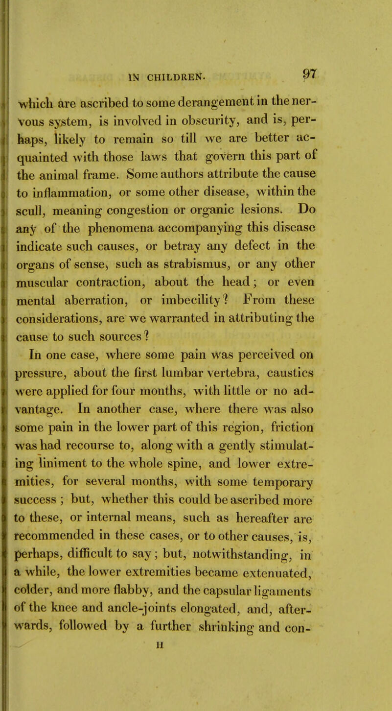 which are ascribed to some derangement in the ner- vous system, is involved in obscurity, and is, per- haps, likely to remain so till we are better ac- quainted with those laws that govern this part of the animal frame. Some authors attribute the cause to inflammation, or some other disease, within the scull, meaning congestion or organic lesions. Do any of the phenomena accompanying this disease indicate such causes, or betray any defect in the organs of sense., such as strabismus, or any other muscular contraction, about the head; or even mental aberration, or imbecility? From these considerations, are we warranted in attributing the cause to such sources'? In one case, where some pain was perceived on pressure, about the first lumbar vertebra, caustics were applied for four months, with little or no ad- vantage. In another case, where there was also some pain in the lower part of this region, friction was had recourse to, along with a gently stimulat- ing liniment to the whole spine, and lower extre- mities, for several months, with some temporary success ; but, whether this could be ascribed more to these, or internal means, such as hereafter are recommended in these cases, or to other causes, is, perhaps, difficult to say; but, notwithstanding, in a while, the lower extremities became extenuated, ( older, and more flabby, and the capsular ligaments of the knee and ancle-joints elongated, and, after- wards, followed by a further shrinking and con- 11