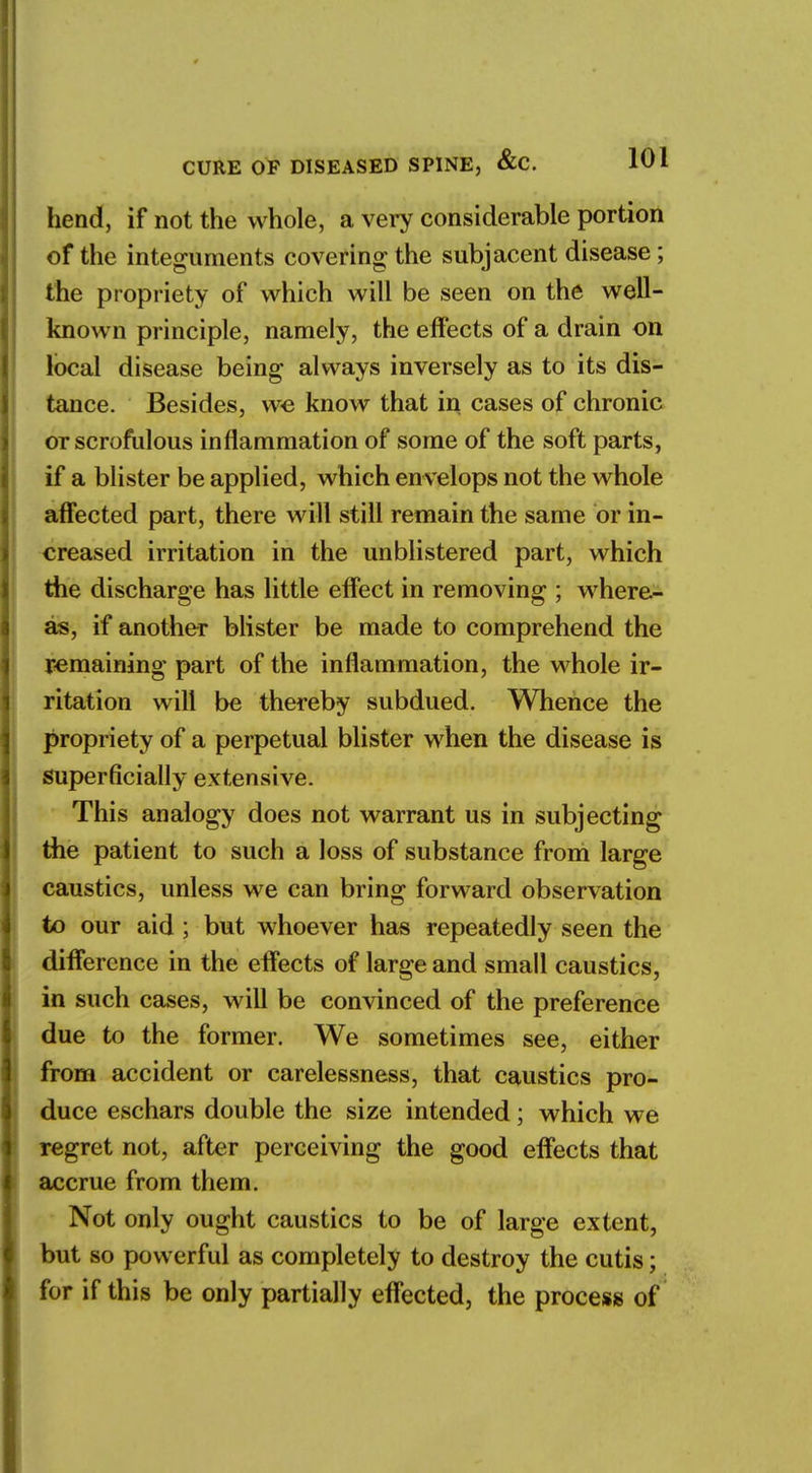 hend, if not the whole, a very considerable portion of the integuments covering the subjacent disease; the propriety of which will be seen on the well- known principle, namely, the effects of a drain on local disease being always inversely as to its dis- tance. Besides, we know that in cases of chronic or scrofulous inflammation of some of the soft parts, if a blister be applied, which en velops not the whole affected part, there will still remain the same or in- creased irritation in the unblistered part, which the discharge has little effect in removing ; where- as, if another blister be made to comprehend the remaining part of the inflammation, the whole ir- ritation will be thereby subdued. Whence the propriety of a perpetual blister when the disease is superficially extensive. This analogy does not warrant us in subjecting the patient to such a loss of substance from large caustics, unless we can bring forward observation to our aid ; but whoever has repeatedly seen the difference in the effects of large and small caustics, in such cases, will be convinced of the preference due to the former. We sometimes see, either from accident or carelessness, that caustics pro- duce eschars double the size intended; which we regret not, after perceiving the good effects that accrue from them. Not only ought caustics to be of large extent, but so powerful as completely to destroy the cutis; for if this be only partially effected, the process of