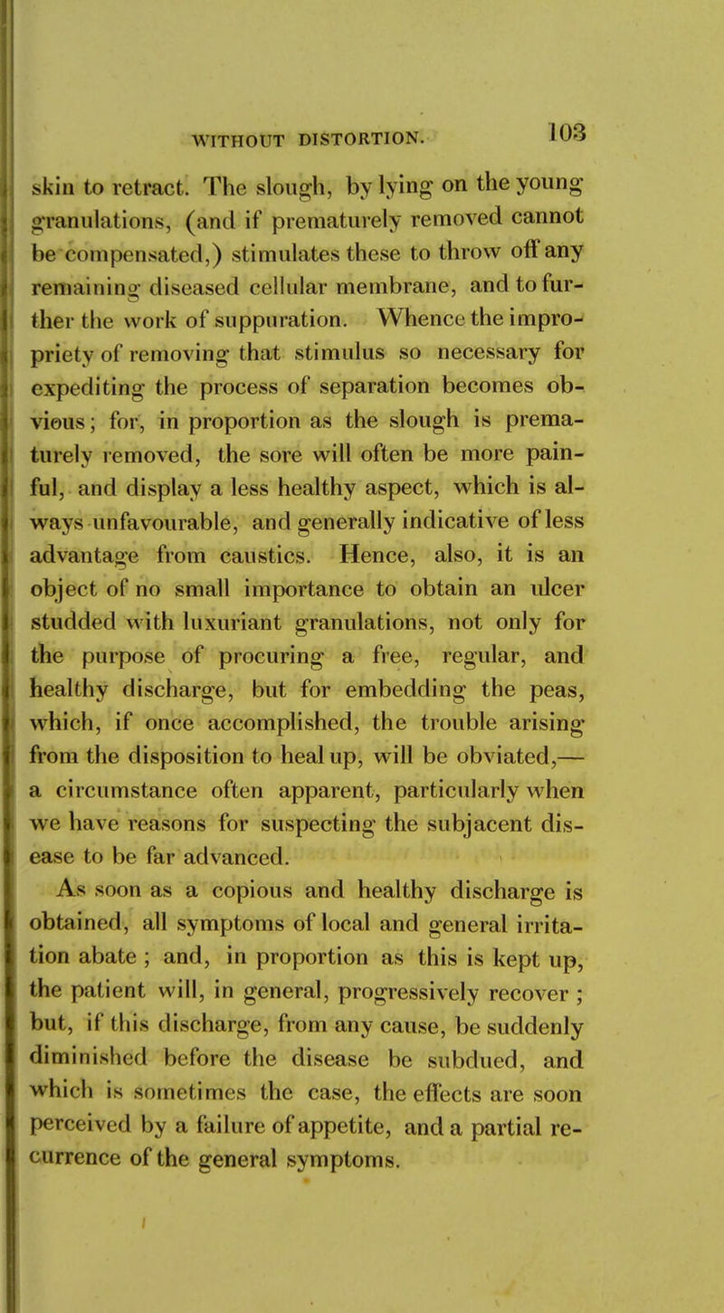 WITHOUT DISTORTION. 1U-5 .skin to retract. The slough, by lying on the young granulations, (and if prematurely removed cannot be compensated,) stimulates these to throw off any remaining; diseased cellular membrane, and to fur- ther the work of suppuration. Whence the impro- priety of removing that stimulus so necessary for expediting the process of separation becomes ob- vious ; for, in proportion as the slough is prema- turely removed, the sore will often be more pain- ful, and display a less healthy aspect, which is al- ways unfavourable, and generally indicative of less advantage from caustics. Hence, also, it is an object of no small importance to obtain an ulcer studded with luxuriant granulations, not only for the purpose of procuring a free, regular, and healthy discharge, but for embedding the peas, which, if once accomplished, the trouble arising from the disposition to heal up, will be obviated,— a circumstance often apparent, particularly when we have reasons for suspecting the subjacent dis- ease to be far advanced. As soon as a copious and healthy discharge is obtained, all symptoms of local and general irrita- tion abate ; and, in proportion as this is kept up, the patient will, in general, progressively recover ; but, if this discharge, from any cause, be suddenly diminished before the disease be subdued, and which is sometimes the case, the effects are soon perceived by a failure of appetite, and a partial re- currence of the general symptoms.