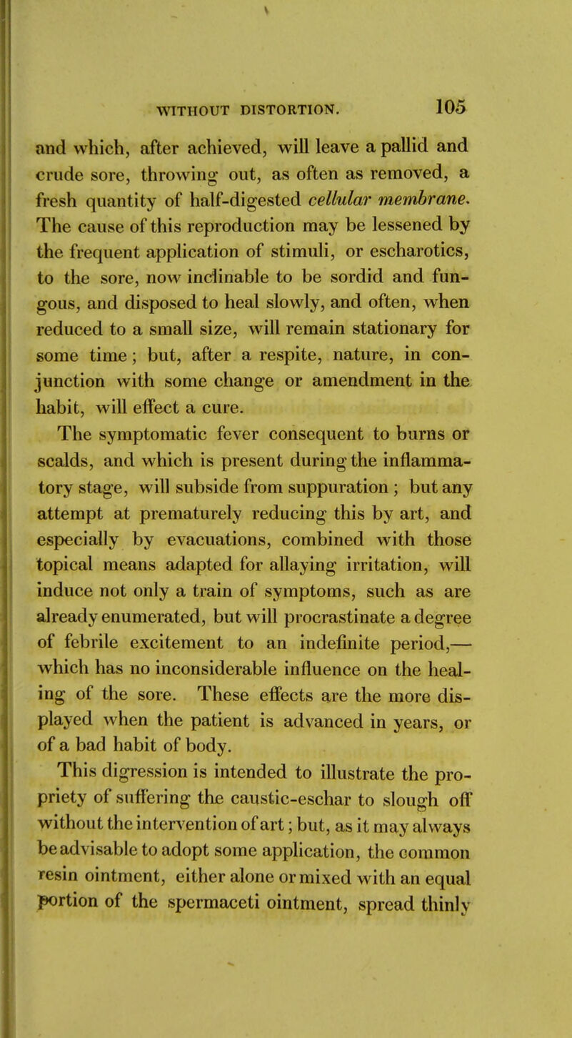 and which, after achieved, will leave a pallid and crude sore, throwing out, as often as removed, a fresh quantity of half-digested cellular membrane. The cause of this reproduction may be lessened by the frequent application of stimuli, or escharotics, to the sore, now inclinable to be sordid and fun- gous, and disposed to heal slowly, and often, when reduced to a small size, will remain stationary for some time; but, after a respite, nature, in con- junction with some change or amendment in the habit, will effect a cure. The symptomatic fever consequent to burns or scalds, and which is present during the inflamma- tory stage, will subside from suppuration ; but any attempt at prematurely reducing this by art, and especially by evacuations, combined with those topical means adapted for allaying irritation, will induce not only a train of symptoms, such as are already enumerated, but will procrastinate a degree of febrile excitement to an indefinite period,— which has no inconsiderable influence on the heal- ing of the sore. These effects are the more dis- played when the patient is advanced in years, or of a bad habit of body. This di gression is intended to illustrate the pro- priety of suffering the caustic-eschar to slough off without the intervention of art; but, as it may always be advisable to adopt some application, the common resin ointment, either alone or mixed with an equal portion of the spermaceti ointment, spread thinly