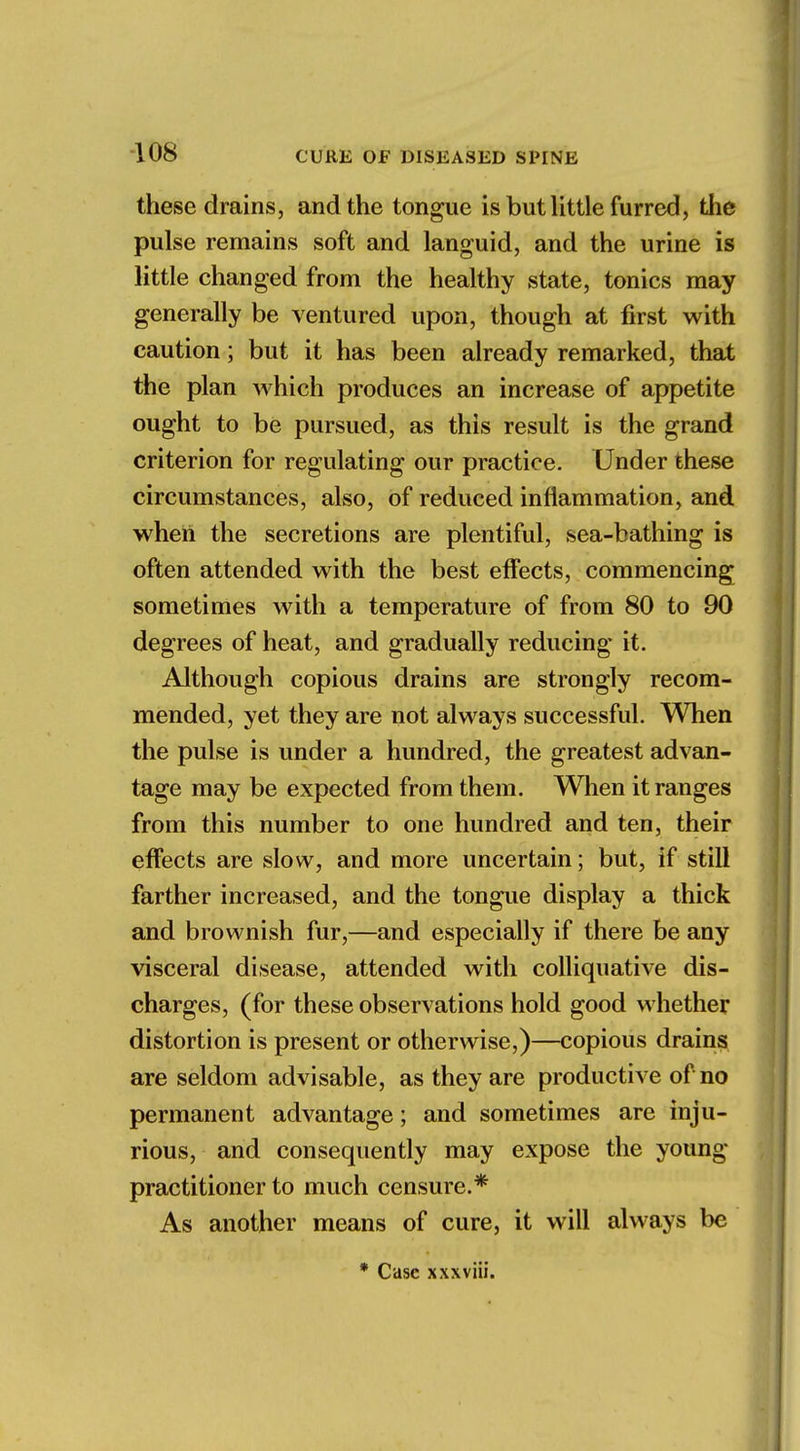 these drains, and the tongue is but little furred, the pulse remains soft and languid, and the urine is little changed from the healthy state, tonics may generally be ventured upon, though at first with caution; but it has been already remarked, that the plan which produces an increase of appetite ought to be pursued, as this result is the grand criterion for regulating our practice. Under these circumstances, also, of reduced inflammation, and when the secretions are plentiful, sea-bathing is often attended with the best effects, commencing sometimes with a temperature of from 80 to 90 degrees of heat, and gradually reducing it. Although copious drains are strongly recom- mended, yet they are not always successful. When the pulse is under a hundred, the greatest advan- tage may be expected from them. When it ranges from this number to one hundred and ten, their effects are slow, and more uncertain; but, if still farther increased, and the tongue display a thick and brownish fur,—and especially if there be any visceral disease, attended with colliquative dis- charges, (for these observations hold good whether distortion is present or otherwise,)—copious drains are seldom advisable, as they are productive of no permanent advantage; and sometimes are inju- rious, and consequently may expose the young- practitioner to much censure.* As another means of cure, it will always be * Case xxxviii.