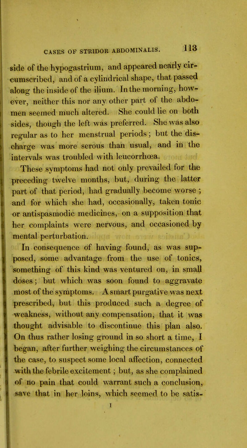 side of the hypogastrium, and appeared nearly cir- cumscribed, and of a cylindrical shape, that passed along; the inside of the ilium. In the morning, how- ever, neither this nor any other part of the abdo- men seemed much altered. She could lie on both sides, though the left was preferred. She was also regular as to her menstrual periods; but the dis- charge was more serous than usual, and in the intervals was troubled with leucorrhoea. These symptoms had not only prevailed for the preceding twelve months, but, during the latter part of that period, had gradually become worse ; and for which she had, occasionally, taken tonic or antispasmodic medicines, on a supposition that her complaints were nervous, and occasioned by mental perturbation. In consequence of having found, as was sup- posed, some advantage from the use of tonics, something of this kind was ventured on, in small doses; but which was soon found to aggravate most of the symptoms. A smart purgative was next prescribed, but this produced such a degree of weakness, without any compensation, that it was thought advisable to discontinue this plan also. On thus rather losing ground in so short a time, I began, after further weighing the circumstances of the case, to suspect some local affection, connected with the febrile excitement; but, as she complained of no pain that could warrant such a conclusion, save that in her loins, which seemed to be satis- i