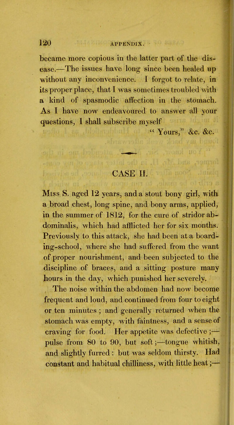 became more copious in the latter part ot the dis- ease.—The issues have long since been healed up without any inconvenience. I forgot to relate, in its proper place, that I was sometimes troubled with a kind of spasmodic affection in the stomach. As I have now endeavoured to answer all your questions, I shall subscribe myself  Yours, &c. &c. CASE II. Miss S. aged 12 years, and a stout bony girl, with a broad chest, long spine, and bony arms, applied, in the summer of 1812, for the cure of stridor ab- dominalis, which had afflicted her for six months. Previously to this attack, she had been at a board- ing-school, where she had suffered from the want of proper nourishment, and been subjected to the discipline of braces, and a sitting posture many hours in the day, which punished her severely. , The noise within the abdomen had now become frequent and loud, and continued from four to eight or ten minutes ; and generally returned when the stomach was empty, with faintness, and a sense of craving for food. Her appetite was defective ;— pulse from 80 to 90, but soft;—tongue whitish, and slightly furred: but was seldom thirsty. Had constant and habitual chilliness, with little heat;—