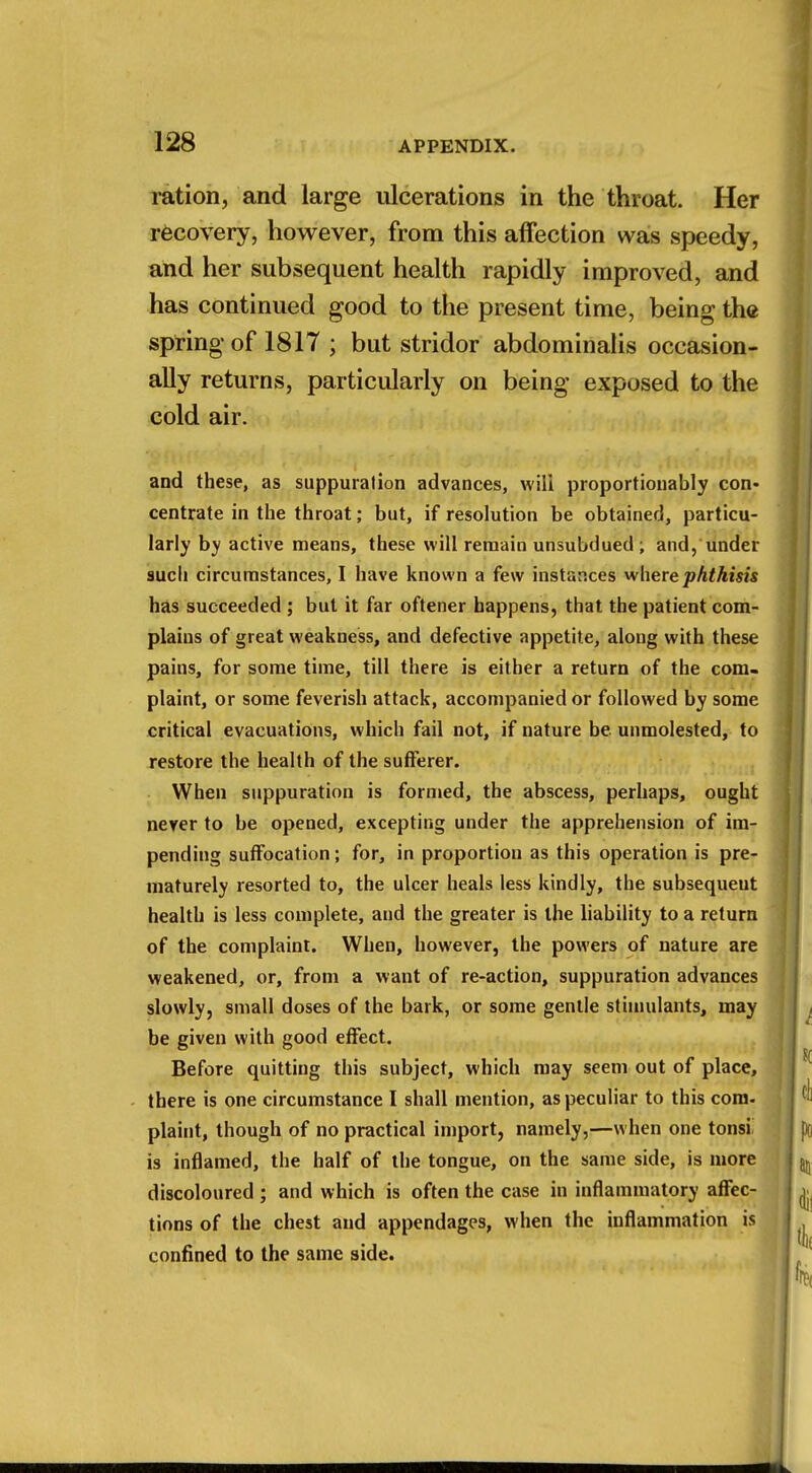 ration, and large ulcerations in the throat. Her recovery, however, from this affection was speedy, and her subsequent health rapidly improved, and has continued good to the present time, being the spring of 1817 ; but stridor abdominalis occasion- ally returns, particularly on being exposed to the cold air. and these, as suppuration advances, will proportionably con- centrate in the throat; but, if resolution be obtained, particu- larly by active means, these will remain unsubdued ; and, under such circumstances, I have known a few instances where phthisis has succeeded ; but it far oftener happens, that the patient com- plains of great weakness, and defective appetite, along with these pains, for some time, till there is either a return of the com- plaint, or some feverish attack, accompanied or followed by some critical evacuations, which fail not, if nature be unmolested, to restore the health of the sufferer. When suppuration is formed, the abscess, perhaps, ought never to be opened, excepting under the apprehension of im- pending suffocation; for, in proportion as this operation is pre- maturely resorted to, the ulcer heals less kindly, the subsequent health is less complete, and the greater is the liability to a return of the complaint. When, however, the powers of nature are weakened, or, from a want of re-action, suppuration advances slowly, small doses of the bark, or some gentle stimulants, may be given with good effect. Before quitting this subject, which may seem out of place, there is one circumstance I shall mention, as peculiar to this com- plaint, though of no practical import, namely,—when one tonsi is inflamed, the half of the tongue, on the same side, is more discoloured ; and which is often the case in inflammatory affec- tions of the chest and appendages, when the inflammation is confined to the same side.