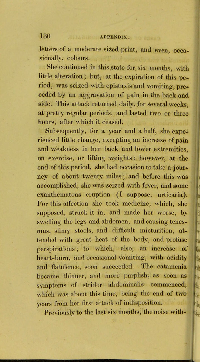 letters of a moderate sized print, and even, occa- sionally, colours. She continued in this state for six months, with little alteration; but, at the expiration of this pe- riod, was seized with epistaxis and vomiting, pre* ceded by an aggravation of pain in the back and side. This attack returned daily, for several weeks, at pretty regular periods, and lasted two or three hours, after which it ceased. Subsequently, for a year and a half, she expe- rienced little change, excepting an increase of pain and weakness in her back and lower extremities, on exercise, or lifting weights : however, at the end of this period, she had occasion to take a jour- ney of about twenty miles; and before this was accomplished, she was seized with fever, and some exanthematous eruption (I suppose, urticaria). For this affection she took medicine, which, she supposed, struck it in, and made her worse, by swelling the legs and abdomen, and causing tenes- mus, slimy stools, and difficult micturition, at- tended with great heat of the body, and profuse perspirations; to which, also, an increase of heart-burn, and occasional vomiting, with acidity and flatulence, soon succeeded. The catamenia became thinner, and more purplish, as soon as symptoms of stridor abdominalis commenced, which was about this time, being the end of two years from her first attack of indisposition. Previously to the last six months, the noise with-