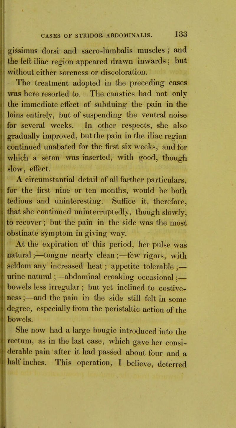 gissimus dorsi and sacro-lumbalis muscles ; and the left iliac region appeared drawn inwards; but without either soreness or discoloration. The treatment adopted in the preceding cases was here resorted to. The caustics had not only the immediate effect of subduing the pain in the loins entirely, but of suspending the ventral noise for several weeks. In other respects, she also gradually improved, but the pain in the iliac region continued unabated for the first six weeks, and for which a seton was inserted, with good, though slow, effect. A circumstantial detail of all farther particulars, for the first nine or ten months, would be both tedious and uninteresting. Suffice it, therefore, that she continued uninterruptedly, though slowly, to recover; but the pain in the side was the most obstinate symptom in giving way. At the expiration of this period, her pulse was natural;—tongue nearly clean ;—few rigors, with seldom any increased heat; appetite tolerable ;— urine natural;—abdominal croaking occasional;— bowels less irregular ; but yet inclined to costive- ness;—and the pain in the side still felt in some degree, especially from the peristaltic action of the bowels. She now had a large bougie introduced into the rectum, as in the last case, which gave her consi- derable pain after it had passed about four and a half inches. This operation, I believe, deterred