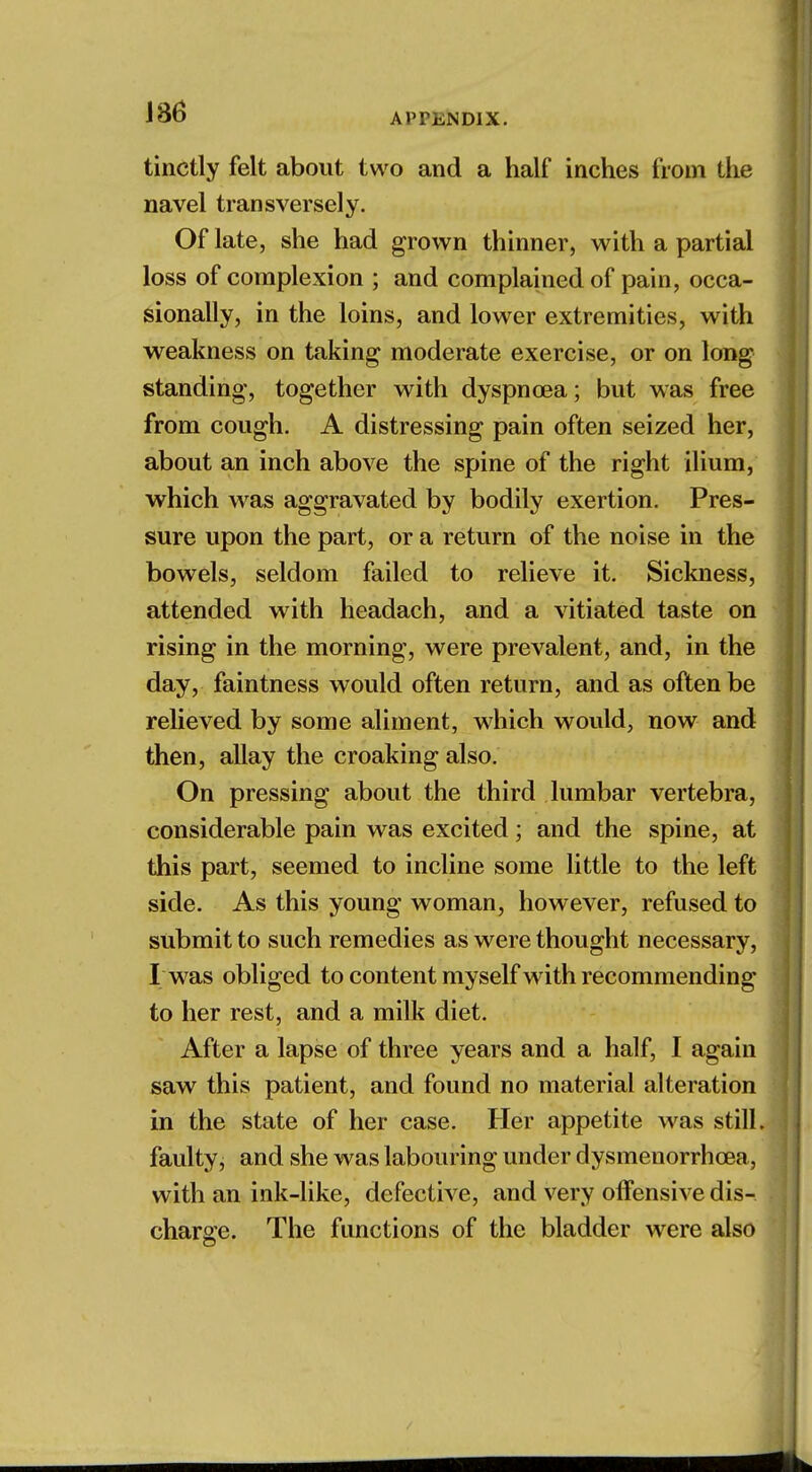 tinctly felt about two and a half inches from the navel transversely. Of late, she had grown thinner, with a partial loss of complexion ; and complained of pain, occa- sionally, in the loins, and lower extremities, with weakness on taking moderate exercise, or on long standing, together with dyspnoea; but was free from cough. A distressing pain often seized her, about an inch above the spine of the right ilium, which was aggravated by bodily exertion. Pres- sure upon the part, or a return of the noise in the bowels, seldom failed to relieve it. Sickness, attended with headach, and a vitiated taste on rising in the morning, were prevalent, and, in the day, faintness would often return, and as often be relieved by some aliment, which would, now and then, allay the croaking also. On pressing about the third lumbar vertebra, considerable pain was excited; and the spine, at this part, seemed to incline some little to the left side. As this young woman, however, refused to submit to such remedies as were thought necessary, I was obliged to content myself with recommending to her rest, and a milk diet. After a lapse of three years and a half, I again saw this patient, and found no material alteration in the state of her case. Her appetite was still, faulty, and she was labouring under dysmenorrhcea, with an ink-like, defective, and very offensive dis- charge. The functions of the bladder were also