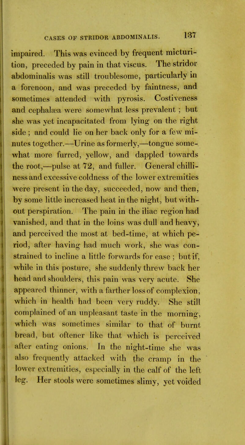 impaired. This was evinced by frequent micturi- tion, preceded by pain in that viscus. The stridor abdominalis was still troublesome, particularly in a forenoon, and was preceded by faintness, and sometimes attended with pyrosis. Costiveness and cephalaea were somewhat less prevalent ; but she was yet incapacitated from lying* on the right side ; and could lie on her back only for a few mi- nutes together.—Urine as formerly,—tongue some- what more furred, yellow, and dappled towards the root,—pulse at 72, and fuller. General chilli- ness and excessive coldness of the lower extremities were present in the day, succeeded, now and then, by some little increased heat in the night, but with- out perspiration. The pain in the iliac region had vanished, and that in the loins was dull and heavy, and perceived the most at bed-time, at which pe- riod, after having had much work, she was con- strained to incline a little forwards for ease ; but if, while in this posture, she suddenly threw back her head and shoulders, this pain was very acute. She appeared thinner, with a farther loss of complexion, which in health had been very ruddy. She still complained of an unpleasant taste in the morning, which was sometimes similar to that of burnt bread, but oftener like that which is perceived after eating onions. In the night-time she was also frequently attacked with the cramp in the lower extremities, especially in the calf of the left leg. Her stools were sometimes slimy, yet voided