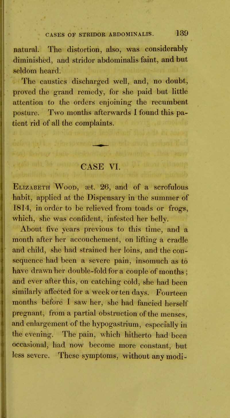 natural. The distortion, also, was considerably diminished, and stridor abdominalis faint, and but seldom heard. The caustics discharged well, and, no doubt, proved the grand remedy, for she paid but little attention to the orders enjoining the recumbent posture. Two months afterwards I found this pa- tient rid of all the complaints. CASE VI. Elizabeth Wood, aet. 26, and of a scrofulous habit, applied at the Dispensary in the summer of 1814, in order to be relieved from toads or frogs, which, she was confident, infested her belly. About five years previous to this time, and a month after her accouchement, on lifting a cradle and child, she had strained her loins, and the con- sequence had been a severe pain, insomuch as to have drawn her double-fold for a couple of months; and ever after this, on catching cold, she had been similarly affected for a week or ten days. Fourteen months before I saw her, she had fancied herself pregnant, from a partial obstruction of the menses, and enlargement of the hypogastrium, especially in the evening. The pain, which hitherto had been occasional, had now become more constant, but less severe. These symptoms, without any modi-
