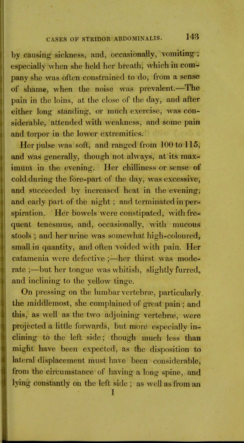 by causing sickness, and, occasionally, vomiting ; especially when she held her breath, which in com- pany she was often constrained to do, from a sense of shame, when the noise was prevalent.—The pain in the loins, at the close of the day, and after either long' standing, or much exercise, was con- siderable, attended w ith weakness, and some pain and torpor in the lower extremities. Her pulse was soft, and ranged from 100 to 115, and was generally, though not always, at its max- imum in the evening. Her chilliness or sense of cold during the fore-part of the day, was excessive, and succeeded by increased heat in the evening, and early part of the night; and terminated in per- spiration. Her bowels were constipated, with fre- quent tenesmus, and, occasionally, with mucous stools ; and her urine was somewhat high-coloured, small in quantity, and often voided with pain. Her catamenia were defective ;—her thirst was mode- rate ;—but her tongue was whitish, slightly furred, and inclining to the yellow tinge. On pressing on the lumbar vertebra?, particularly the middlemost, she complained of great pain; and this, as well as the two adjoining vertebra?, were projected a little forwards, but more especially in- clining to the left side; though much less than might have been expected, as the disposition to lateral displacement must have been considerable, from the circumstance of having along spine, and lying constantly on the left side ; as well as from an 1