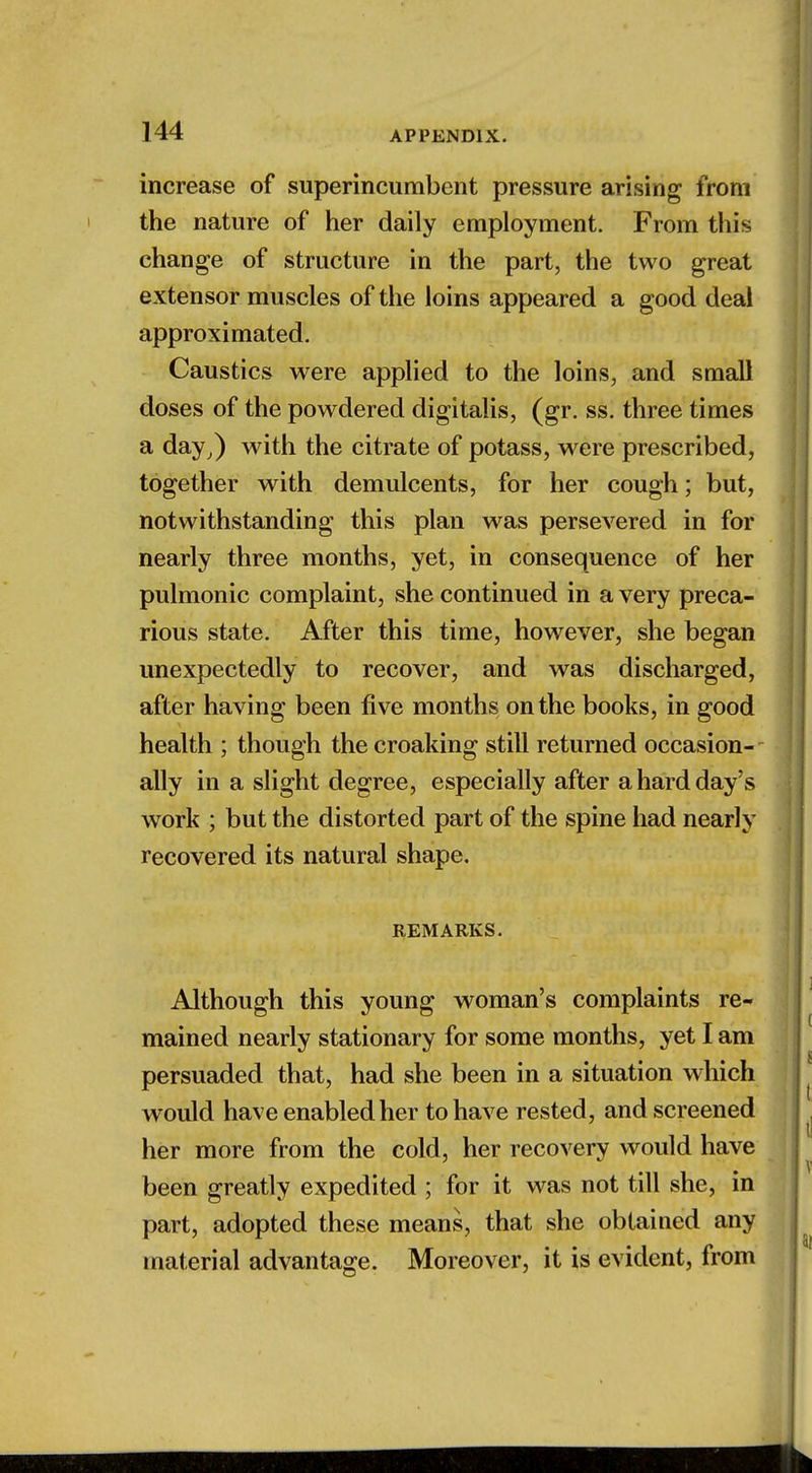 increase of superincumbent pressure arising from the nature of her daily employment. From this change of structure in the part, the two great extensor muscles of the loins appeared a good deal approximated. Caustics were applied to the loins, and small doses of the powdered digitalis, (gr. ss. three times a day,) with the citrate of potass, were prescribed, together with demulcents, for her cough; but, notwithstanding this plan was persevered in for nearly three months, yet, in consequence of her pulmonic complaint, she continued in a very preca- rious state. After this time, however, she began unexpectedly to recover, and was discharged, after having been five months on the books, in good health ; though the croaking still returned occasion- ally in a slight degree, especially after a hard day's work ; but the distorted part of the spine had nearly recovered its natural shape. REMARKS. Although this young woman's complaints re- mained nearly stationary for some months, yet I am persuaded that, had she been in a situation which would have enabled her to have rested, and screened her more from the cold, her recovery would have been greatly expedited ; for it was not till she, in part, adopted these means, that she obtained any material advantage. Moreover, it is evident, from