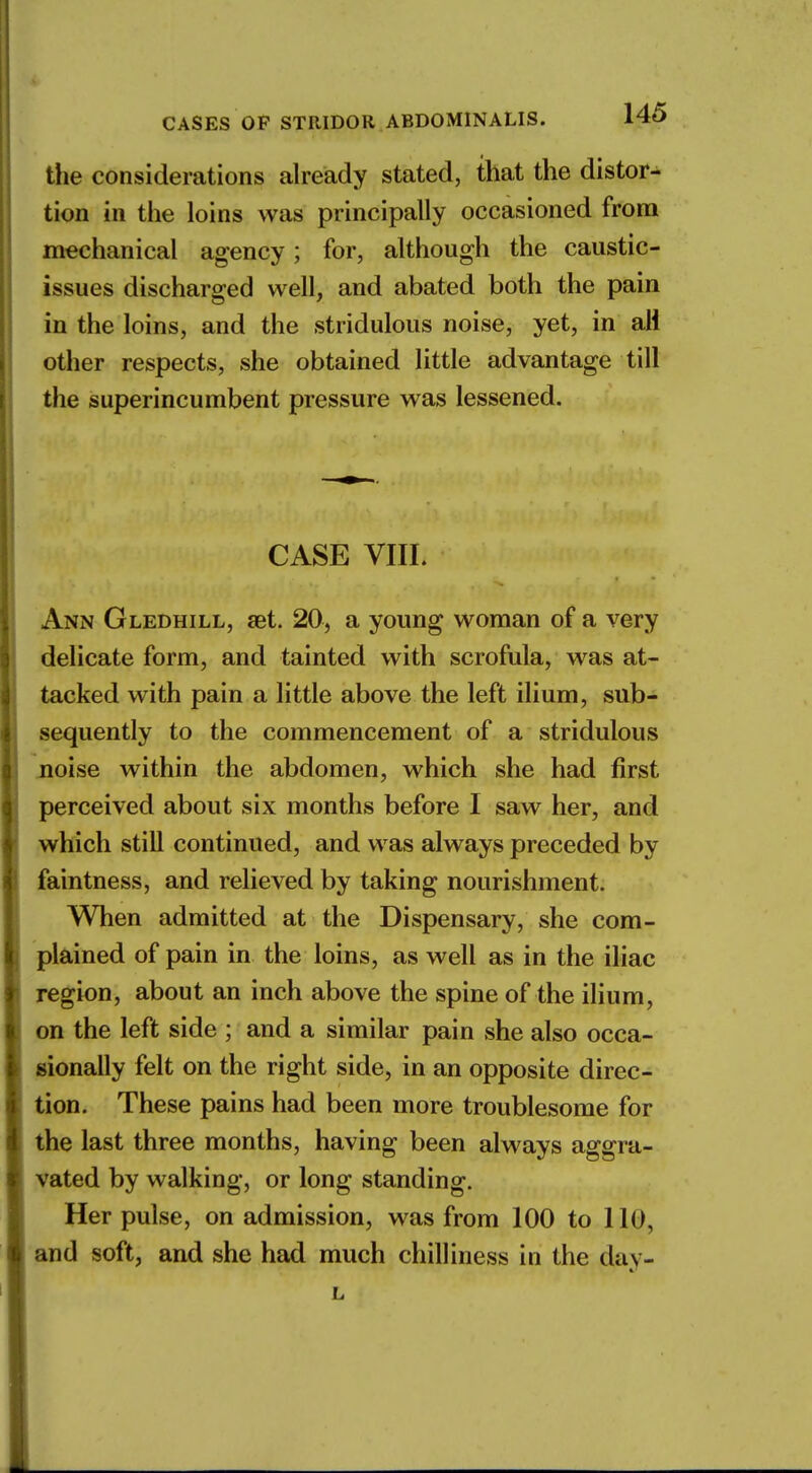 the considerations already stated, that the distor- tion in the loins was principally occasioned from mechanical agency; for, although the caustic- issues discharged well, and abated both the pain in the loins, and the stridulous noise, yet, in all other respects, she obtained little advantage till the superincumbent pressure was lessened. CASE VIIL Ann Gledhill, set. 20, a young woman of a very delicate form, and tainted with scrofula, was at- tacked with pain a little above the left ilium, sub- sequently to the commencement of a stridulous noise within the abdomen, which she had first perceived about six months before I saw her, and which still continued, and was always preceded by faintness, and relieved by taking nourishment. When admitted at the Dispensary, she com- plained of pain in the loins, as well as in the iliac region, about an inch above the spine of the ilium, on the left side ; and a similar pain she also occa- sionally felt on the right side, in an opposite direc- tion. These pains had been more troublesome for the last three months, having been always aggra- vated by walking, or long standing. Her pulse, on admission, was from 100 to IK), and soft, and she had much chilliness in the day-