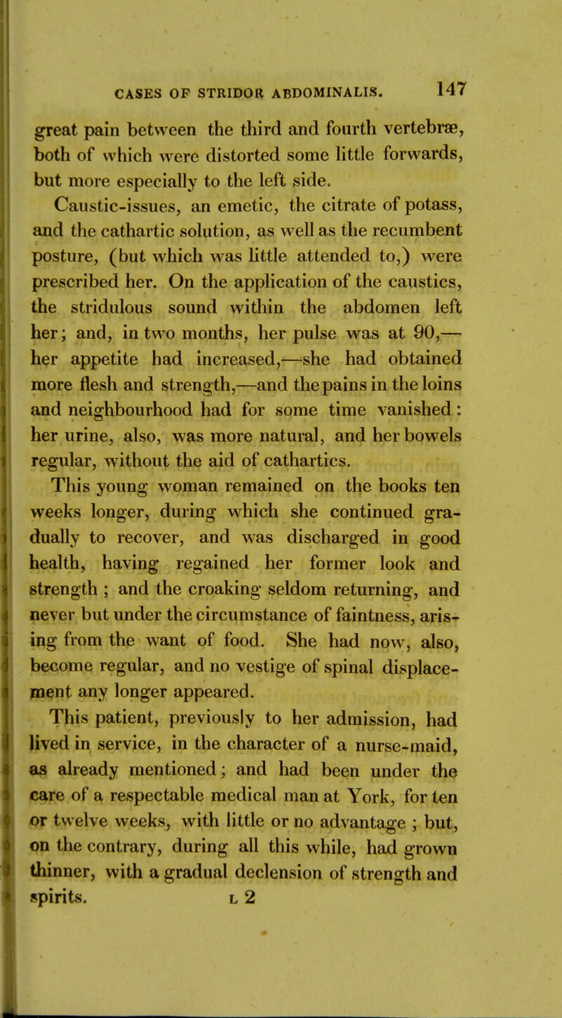 great pain between the third and fourth vertebra?, both of which were distorted some little forwards, but more especially to the left side. Caustic-issues, an emetic, the citrate of potass, and the cathartic solution, as well as the recumbent posture, (but which was little attended to,) were prescribed her. On the application of the caustics, the stridulous sound within the abdomen left her; and, in two months, her pulse was at 90,— her appetite had increased,—she had obtained more flesh and strength,—and the pains in the loins and neighbourhood had for some time vanished: her urine, also, was more natural, and her bowels regular, without the aid of cathartics. This young woman remained on the books ten weeks longer, during which she continued gra- dually to recover, and was discharged in good health, having regained her former look and strength ; and the croaking seldom returning, and never but under the circumstance of faintness, aris- ing from the want of food. She had now, also, become regular, and no vestige of spinal displace- ment any longer appeared. This patient, previously to her admission, had lived in service, in the character of a nurse-maid, as already mentioned; and had been under the care of a respectable medical man at York, for ten or twelve weeks, with little or no advantage ; but, on the contrary, during all this while, had grown thinner, with a gradual declension of strength and spirits. l 2