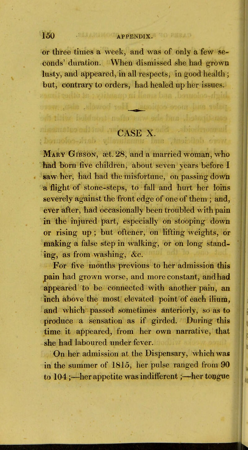 or three times a week, and was of only a few se- conds' duration. When dismissed she had grown lusty, and appeared, in all respects, in good health; but, contrary to orders, had healed up her issues. CASE X. Mary Gibson, set. 28, and a married woman, who had born five children, about seven years before I saw her, had had the misfortune, on passing down a flight of stone-steps, to fall and hurt her loins severely against the front edge of one of them ; and, ever after, had occasionally been troubled with pain in the injured part, especially on stooping down or rising up; but oftener, on lifting weights, or making a false step in walking, or on long stand- ing, as from washing, &c. For five months previous to her admission this pain had grown worse, and more constant, and had appeared to be connected with another pain, an inch above the most elevated point of each ilium, and which passed sometimes anteriorly, so as to produce a sensation as if girded. During this time it appeared, from her own narrative, that she had laboured under fever. On her admission at the Dispensary, which was in the summer of 1815, her pulse ranged from 90 to 104;—her appetite was indifferent;—her tongue