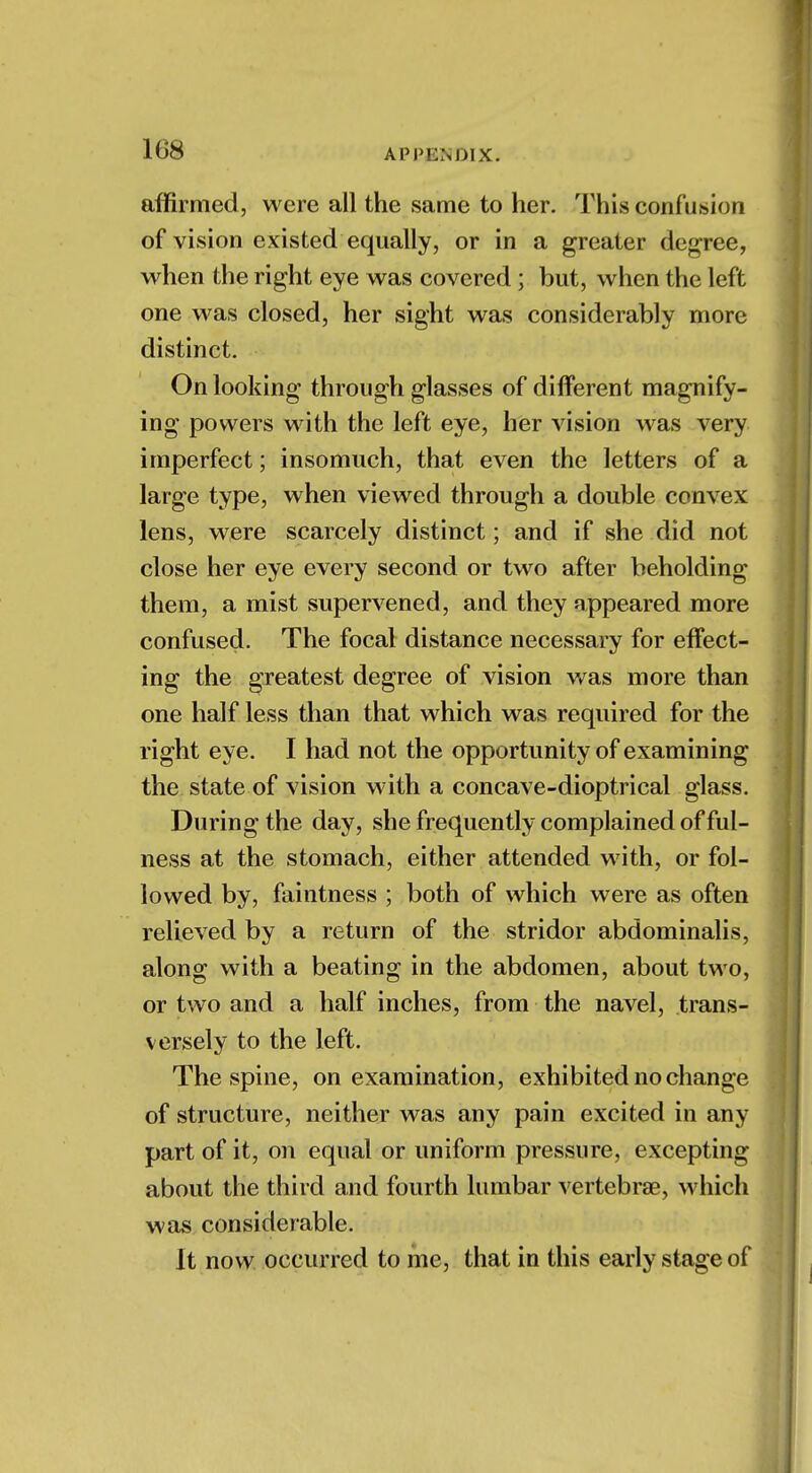affirmed, were all the same to her. This confusion of vision existed equally, or in a greater degree, when the right eye was covered ; but, when the left one was closed, her sight was considerably more distinct. On looking through glasses of different magnify- ing powers with the left eye, her A^ision was very imperfect; insomuch, that even the letters of a large type, when viewed through a double convex lens, were scarcely distinct; and if she did not close her eye every second or two after beholding them, a mist supervened, and they appeared more confused. The focal distance necessary for effect- ing the greatest degree of vision was more than one half less than that which was required for the right eye. I had not the opportunity of examining the state of vision with a concave-dioptrical glass. During the day, she frequently complained of ful- ness at the stomach, either attended with, or fol- lowed by, faintness ; both of which were as often relieved by a return of the stridor abdominalis, along with a beating in the abdomen, about two, or two and a half inches, from the navel, trans- versely to the left. The spine, on examination, exhibited no change of structure, neither was any pain excited in any part of it, on equal or uniform pressure, excepting about the third and fourth lumbar vertebrae, which was considerable. It now occurred to me, that in this early stage of