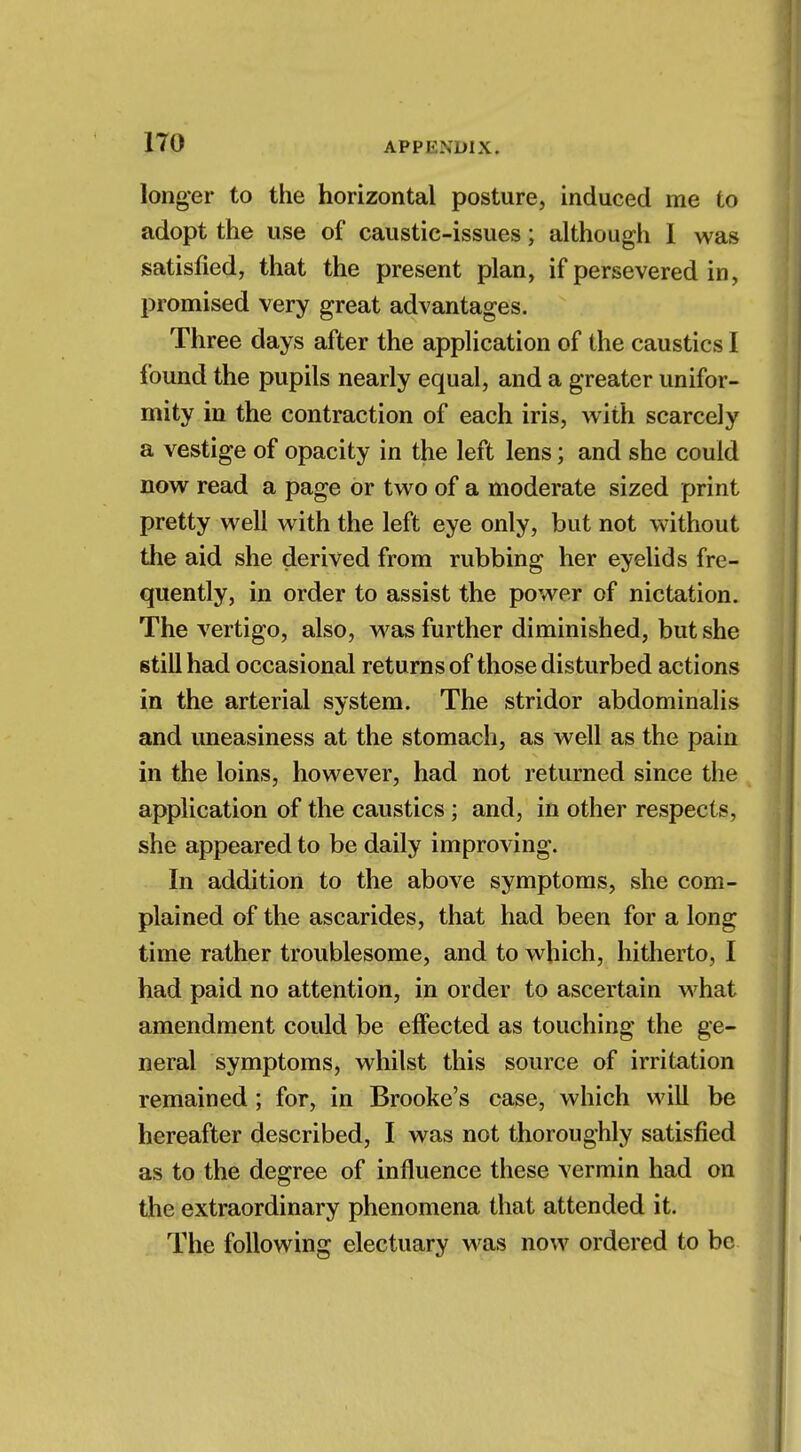 longer to the horizontal posture, induced me to adopt the use of caustic-issues; although 1 was satisfied, that the present plan, if persevered in, promised very great advantages. Three days after the application of the caustics I found the pupils nearly equal, and a greater unifor- mity in the contraction of each iris, with scarcely a vestige of opacity in the left lens; and she could now read a page or two of a moderate sized print pretty well with the left eye only, but not without the aid she derived from rubbing her eyelids fre- quently, in order to assist the power of nictation. The vertigo, also, was further diminished, but she still had occasional returns of those disturbed actions in the arterial system. The stridor abdominalis and uneasiness at the stomach, as well as the pain in the loins, however, had not returned since the application of the caustics; and, in other respects, she appeared to be daily improving. In addition to the above symptoms, she com- plained of the ascarides, that had been for a long time rather troublesome, and to which, hitherto, I had paid no attention, in order to ascertain what amendment could be effected as touching the ge- neral symptoms, whilst this source of irritation remained; for, in Brooke's case, which will be hereafter described, I was not thoroughly satisfied as to the degree of influence these vermin had on the extraordinary phenomena that attended it. The following electuary was now ordered to be