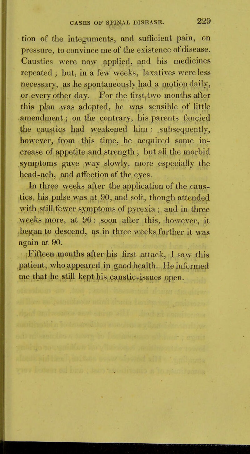 tion of the integuments, and sufficient pain, on pressure, to convince me of the existence of disease. Caustics were now applied, and his medicines repeated ; but, in a few weeks, laxatives were less necessary, as he spontaneously had a motion daily, or every other day. For the first two months after this plan was adopted, he was sensible of little amendment; on the contrary, his parents fancied the caustics had weakened him : subsequently, however, from this time, he acquired some in- crease of appetite and strength ; but all the morbid symptoms gave way slowly, more especially the head-ach, and affection of the eyes. In three weeks after the application of the caus- tics, his pulse was at 90, and soft, though attended with still fewer symptoms of pyrexia ; and in three weeks more, at 96: soon after this, however, it began to descend, as in three weeks further it was again at 90. Fifteen months after his first attack, I saw this patient, who appeared in good health. He informed me that he still kept his caustic-issues open.