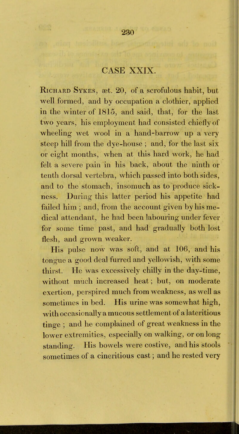 CASE XXIX. Richard Sykes, aet. 20, of a scrofulous habit, but well formed, and by occupation a clothier, applied in the winter of 1815, and said, that, for the last two years, his employment had consisted chiefly of wheeling wet wool in a hand-barrow up a very steep hill from the dye-house ; and, for the last six or eight months, when at this hard work, he had felt a severe pain in his back, about the ninth or tenth dorsal vertebra, which passed into both sides, and to the stomach, insomuch as to produce sick- ness. During this latter period his appetite had failed him ; and, from the account given by his me- dical attendant, he had been labouring under fever for some time past, and had gradually both lost flesh, and grown weaker. His pulse now was soft, and at 106, and his tongue a good deal furred and yellowish, with some thirst. He was excessively chilly in the day-time, without much increased heat; but, on moderate exertion, perspired much from weakness, as well as sometimes in bed. His urine was somewhat high, with occasionally a mucous settlement of a lateritious tinge ; and he complained of great weakness in the lower extremities, especially on walking, or on long- standing. His bowels were costive, and his stools sometimes of a cineritious cast; and he rested very