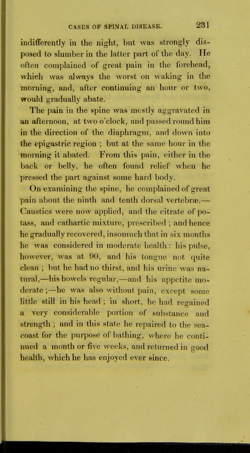 indifferently in the night, but was strongly dis- posed to slumber in the latter part of the day. He often complained of great pain in the forehead, which was always the worst on waking in the morning, and, after continuing an hour or two, would gradually abate. The pain in the spine was mostly aggravated in an afternoon, at two o'clock, and passed round him in the direction of the diaphragm, and down into the epigastric region ; but at the same hour in the morning it abated. From this pain, either in the back or belly, he often found relief when he pressed the part against some hard body. On examining the spine, he complained of great pain about the ninth and tenth dorsal vertebrae.— Caustics were now applied, and the citrate of po- tass, and cathartic mixture, prescribed ; and hence he gradually recovered, insomuch that in six months he was considered in moderate health: his pulse, however, was at 90, and his tongue not quite clean ; but he had no thirst, and his urine was na- tural,—hi* bowels regular,—and his appetite mo- derate;—he was also without pain, except some little still in his head; in short, he had regained a very considerable portion of substance and strength ; and in this state he repaired to the sea- coast for the purpose of bathing, where he conti- nued a month or five weeks, and returned in good health, which he has enjoyed ever since.