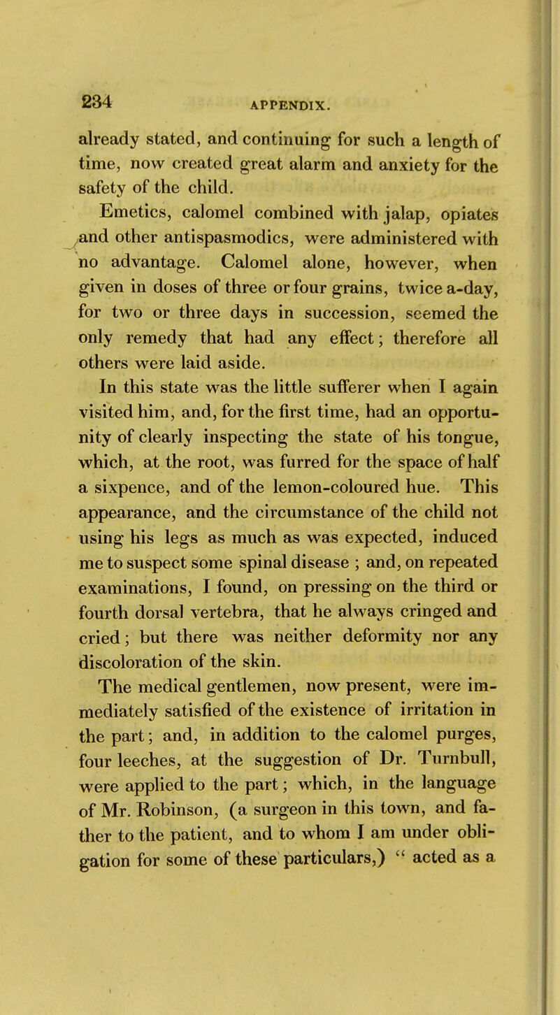 already stated, and continuing for such a length of time, now created great alarm and anxiety for the safety of the child. Emetics, calomel combined with jalap, opiates yand other antispasmodics, were administered with no advantage. Calomel alone, however, when given in doses of three or four grains, twice a-day, for two or three days in succession, seemed the only remedy that had any effect; therefore all others were laid aside. In this state was the little sufferer when I again visited him, and, for the first time, had an opportu- nity of clearly inspecting the state of his tongue, which, at the root, was furred for the space of half a sixpence, and of the lemon-coloured hue. This appearance, and the circumstance of the child not using his legs as much as was expected, induced me to suspect some spinal disease ; and, on repeated examinations, I found, on pressing on the third or fourth dorsal vertebra, that he always cringed and cried; but there was neither deformity nor any discoloration of the skin. The medical gentlemen, now present, were im- mediately satisfied of the existence of irritation in the part; and, in addition to the calomel purges, four leeches, at the suggestion of Dr. Turnbull, were applied to the part; which, in the language of Mr. Robinson, (a surgeon in this town, and fa- ther to the patient, and to whom I am under obli- gation for some of these particulars,)  acted as a