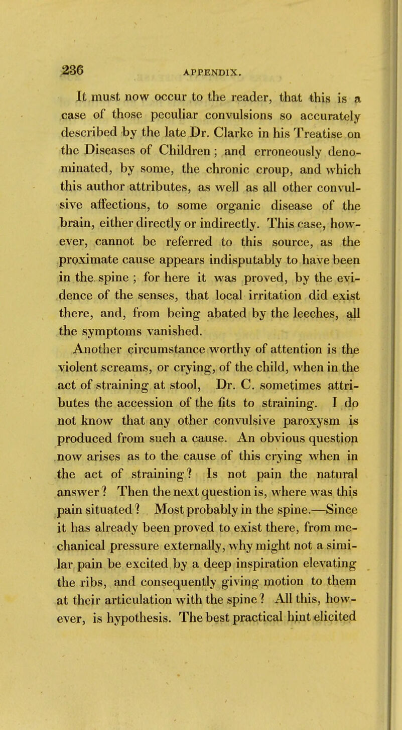 It must now occur to the reader, that this is a case of those peculiar convulsions so accurately described by the late Dr. Clarke in his Treatise on the Diseases of Children; and erroneously deno- minated, by some, the chronic croup, and which this author attributes, as well as all other convul- sive affections, to some organic disease of the brain, either directly or indirectly. This case, how- ever, cannot be referred to this source, as the proximate cause appears indisputably to have been in the spine ; for here it was proved, by the evi- dence of the senses, that local irritation did exist there, and, from being abated by the leeches, all the symptoms vanished. Another circumstance worthy of attention is the violent screams, or crying, of the child, when in the act of straining at stool, Dr. C. sometimes attri- butes the accession of the fits to straining. I do not know that any other convulsive paroxysm is produced from such a cause. An obvious question now arises as to the cause of this crying when in the act of straining? Is not pain the natural answer ? Then the next question is, where was this pain situated ? Most probably in the spine.—Since it has already been proved to exist there, from me- chanical pressure externally, why might not a simi- lar pain be excited by a deep inspiration elevating the ribs, and consequently giving motion to them at their articulation with the spine? All this, how- ever, is hypothesis. The best practical hint elicited